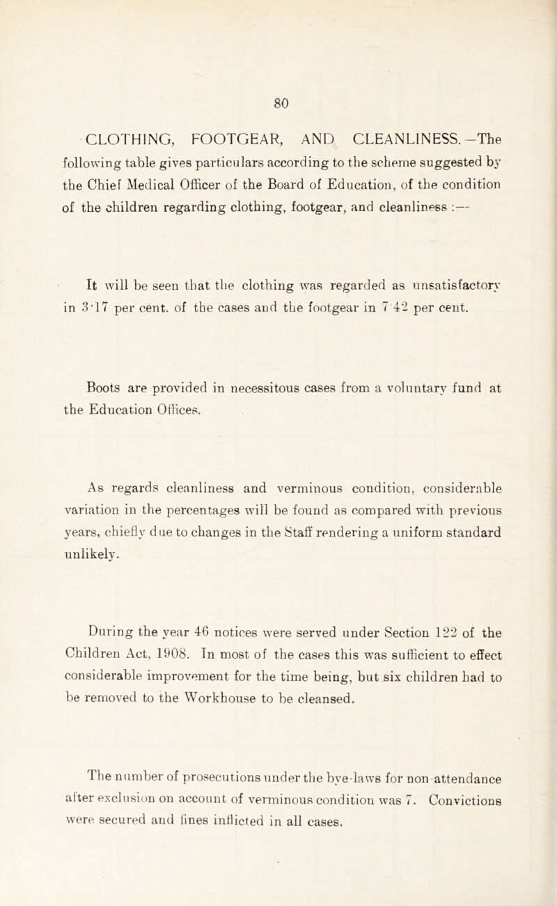CLOTHING, FOOTGEAR, AND CLEANLINESS.-The following table gives particulars according to the scheme suggested by the Chief Medical Officer of the Board of Education, of the condition of the children regarding clothing, footgear, and cleanliness :— It will be seen that the clothing was regarded as unsatisfactory in 3T7 per cent, of the cases and the footgear in 7 42 per cent. Boots are provided in necessitous cases from a voluntary fund at the Education Offices. As regards cleanliness and verminous condition, considerable variation in the percentages will be found as compared with previous years, chiefly due to changes in the Staff rendering a uniform standard unlikely. During the year 46 notices were served under Section 122 of the Children Act, 1908. In most of the cases this was sufficient to effect considerable improvement for the time being, but six children had to be removed to the Workhouse to be cleansed. The number of prosecutions under the bye-laws for non-attendance alter exclusion on account of verminous condition was 7. Convictions were secured and fines inflicted in all cases.