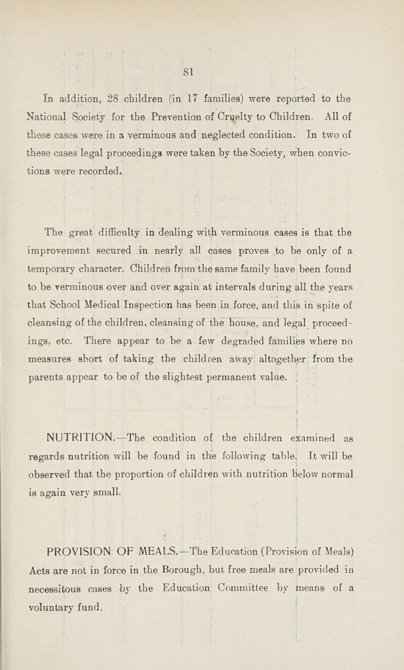 In addition, 28 children (in 17 families) were reported to the *• . i National Society for the Prevention of Cruelty to Children. All of these cases were in a verminous and neglected condition. In two of these cases legal proceedings were taken by the Society, when convic- tions were recorded. The great difficulty in dealing with verminous cases is that the improvement secured in nearly all cases proves to be only of a temporary character. Children from the same familv have been found to be verminous over and over again at intervals during all the years that School Medical Inspectioii has been in force, and this in spite of cleansing of the children, cleansing of the house, and legal proceed- <• \ ings, etc. There appear to be a few degraded families where no measures short of taking the children away altogether, from the parents appear to be of the slightest permanent value. i ' 1 ■ 1 I ' ? :i NUTRITION.—The condition of the children examined as regards nutrition will be found in the following table. It will be ; - i observed that the proportion of children with nutrition below normal is again very small. • . , ,i 7 v i , . , • i : * • '' r : v • • - i; • • - J . * : v i PROVISION OF MEALS.—-The Education (Provision of Meals) Acts are not in force in the Borough, but free meals are provided in necessitous cases by the Education Committee by means of a 1 { voluntary fund.