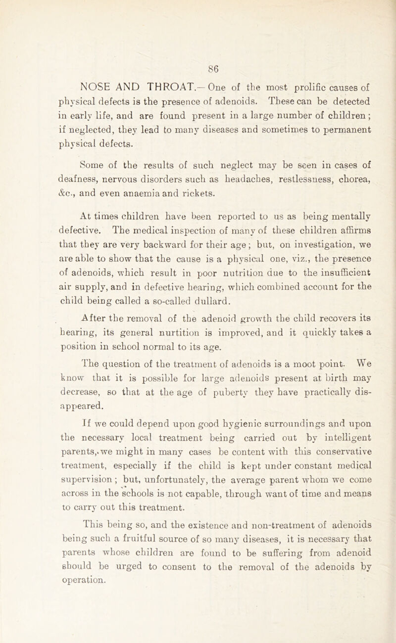 NOSE AND THROAT.—One of the most prolific causes of physical defects is the presence of adenoids. These can be detected in early life, and are found present in a large number of children; if neglected, they lead to many diseases and sometimes to permanent physical defects. Some of the results of such neglect may be seen in cases of deafness, nervous disorders such as headaches, restlessness, chorea, &c., and even anaemia and rickets. At times children have been reported to us as being mentally defective. The medical inspection of many of these children affirms that they are very backward for their age ; but, on investigation, we are able to show that the cause is a physical one, viz., the presence of adenoids, which result in poor nutrition due to the insufficient air supply, and in defective hearing, which combined account for the child being called a so-called dullard. After the removal of the adenoid growth the child recovers its hearing, its general nurtition is improved, and it quickly takes a position in school normal to its age. The question of the treatment of adenoids is a moot point. We know that it is possible for large adenoids present at birth may decrease, so that at the age of puberty they have practically dis- appeared. If we could depend upon good hygienic surroundings and upon the necessary local treatment being carried out by intelligent parents,, we might in many cases be content with this conservative treatment, especially if the child is kept under constant medical supervision; but, unfortunately, the average parent whom we come across in the schools is not capable, through want of time and means to carry out this treatment. This being so, and the existence and non-treatment of adenoids being such a fruitful source of so many diseases, it is necessary that parents whose children are found to be suffering from adenoid should be urged to consent to the removal of the adenoids by operation.