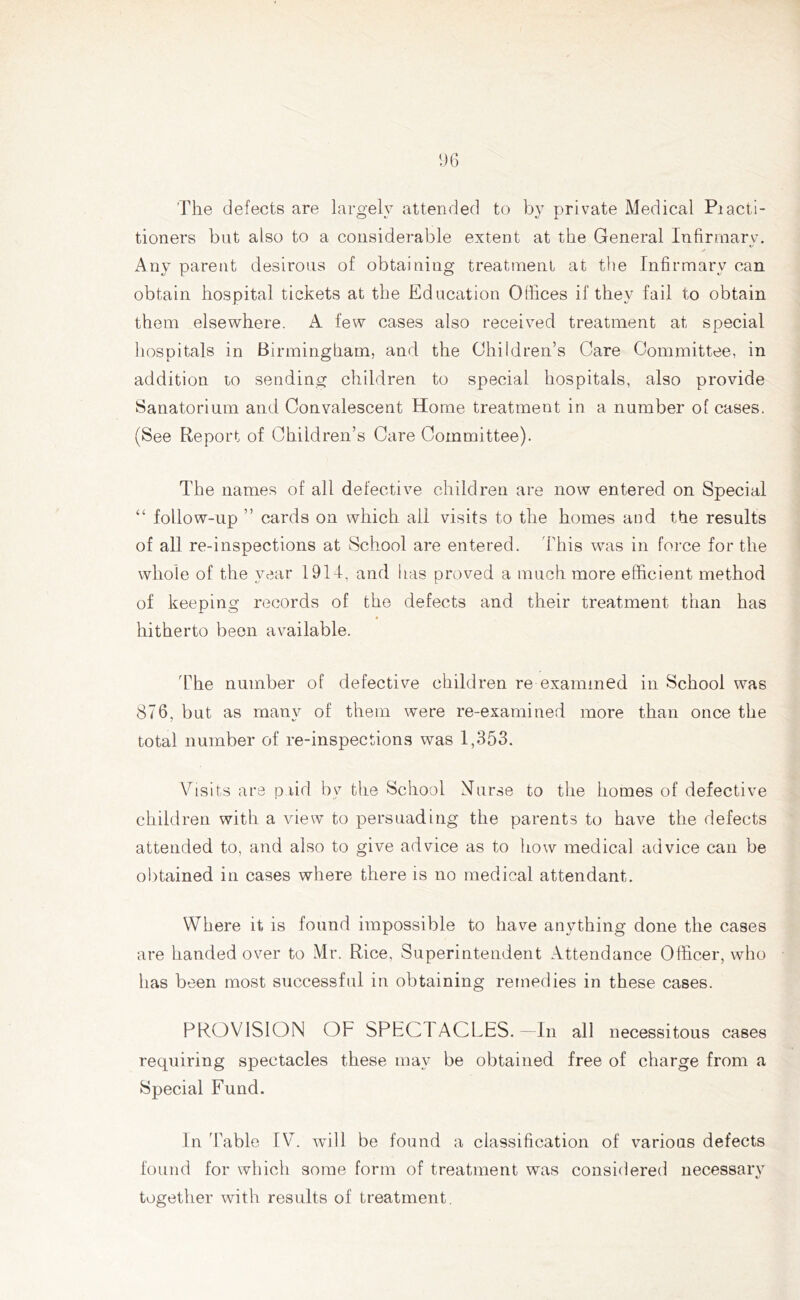 'The defects are largely attended to by private Medical Piacti- tioners but also to a considerable extent at the General Infirmary. Any parent desirous of obtaining treatment at the Infirmary can obtain hospital tickets at the Education Offices if they fail to obtain them elsewhere. A few cases also received treatment at special hospitals in Birmingham, and the Children’s Care Committee, in addition to sending children to special hospitals, also provide Sanatorium and Convalescent Home treatment in a number of cases. (See Report of Children’s Care Committee). The names of all defective children are now entered on Special “ follow-up ” cards on which all visits to the homes and the results of all re-inspections at School are entered. This was in force for the whole of the year 1914, and lias proved a much more efficient method of keeping records of the defects and their treatment than has hitherto been available. The number of defective children re examined in School was 876, but as many of them were re-examined more than once the total number of re-inspections was 1,353. Visits are paid by the School Nurse to the homes of defective children with a view to persuading the parents to have the defects attended to, and also to give advice as to how medical advice can be obtained in cases where there is no medical attendant. Where it is found impossible to have anything done the cases are handed over to Mr. Rice, Superintendent Attendance Officer, who has been most successful in obtaining remedies in these cases. PROVISION OF SPECTACLES.—In all necessitous cases requiring spectacles these may be obtained free of charge from a Special Fund. In Table IV. will be found a classification of various defects found for which some form of treatment was considered necessary together with results of treatment.