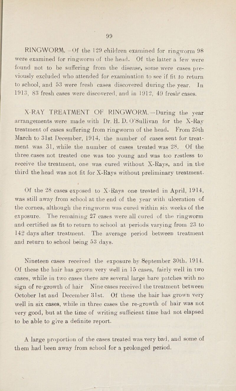 RINGWORM. —Of tbe 129 children examined for ringworm 98 were examined for ringworm of the head. Of the latter a few were found not to be suffering from the disease, some were cases pre- viously excluded who attended for examination to see if fit to return to school, and 53 were fresh cases discovered during the year. In 1913, 83 fresh cases were discovered, and in 1912, 49 fresh' cases. X-RAY TREATMENT OF RINGWORM.-During the year arrangements were made with Dr. H. D. O’Sullivan for the X-Ray treatment of cases suffering from ringworm of the head. From 25th March to 31st December, 1914, the number of cases sent for treat- ment was 31, while the number ol cases treated was 28. Of the three cases not treated one was too young and wras too restless to receive the treatment, one was cured without X-Rays, and in the third the head was not fit for X-Rays without preliminary treatment. Of the 28 cases exposed to X-Rays one treated in April, 1914, was still away from school at the end of the year with ulceration of the cornea, although the ringworm was cured within six w'eeks of the exposure. The remaining 27 cases were all cured of the ringworm and certified as fit to return to school at periods varying from 23 to 142 days after treatment. The average period between treatment and return to school being 53 days. Nineteen cases received the exposure by September 30th, 1914. Of these the hair has grown very well in 15 cases, fairly well in two cases, while in two cases there are several large bare patches with no sign of re-growth of hair Nine cases received the treatment between October 1st and December 31st. Of these the hair has grown very well in six cases, while in three cases the re-growth of hair was not very good, but at the time of writing sufficient time had not elapsed to be able to give a definite report. A large proportion of the cases treated was very bad, and some of them had been away from school for a prolonged period.