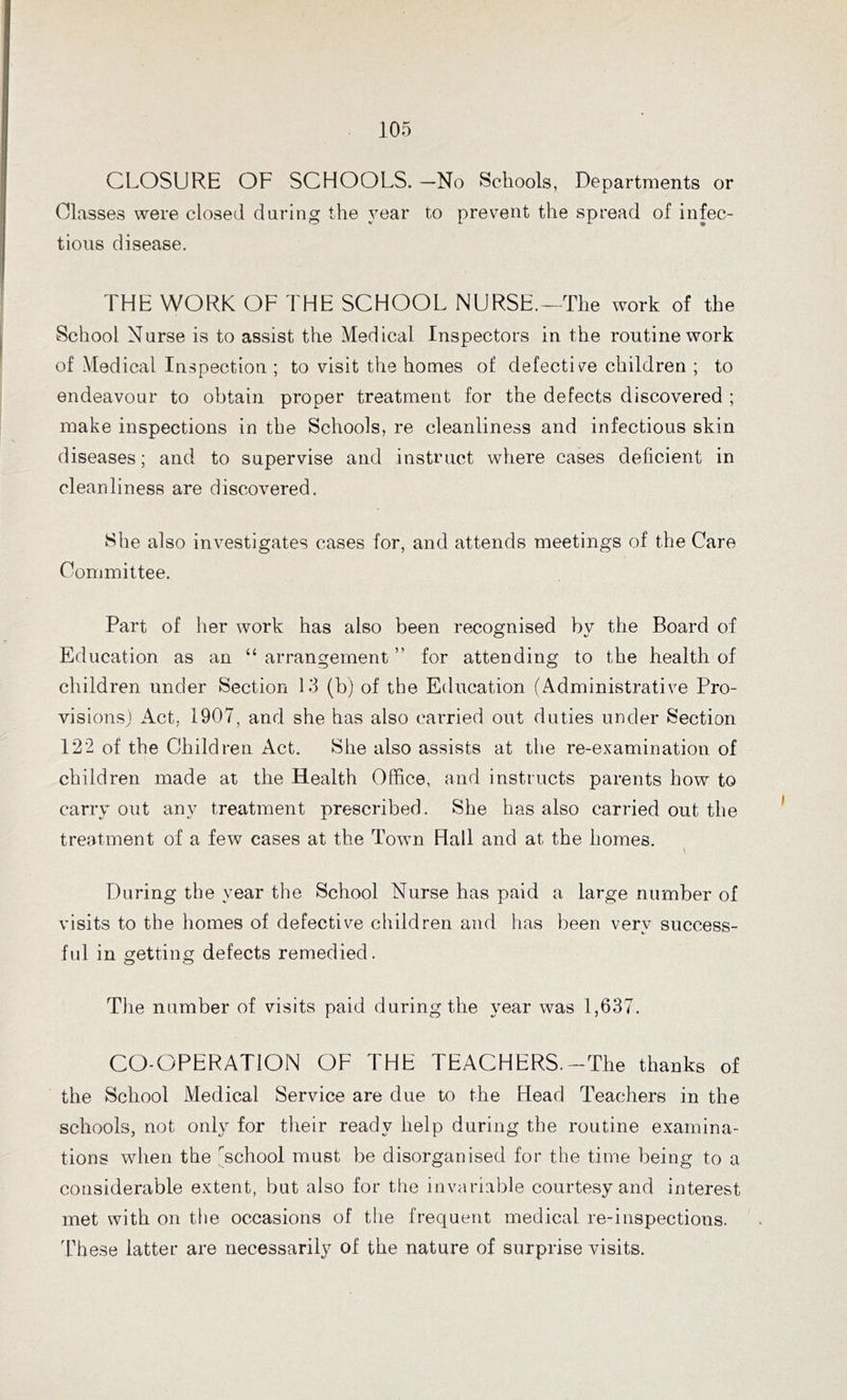 CLOSURE OF SCHOOLS. —No Schools, Departments or Classes were closed daring the year to prevent the spread of infec- tious disease. THE WORK OF THE SCHOOL NURSE.—The work of the School Nurse is to assist the Medical Inspectors in the routine work of Medical Inspection ; to visit the homes of defective children ; to endeavour to obtain proper treatment for the defects discovered ; make inspections in the Schools, re cleanliness and infectious skin diseases; and to supervise and instruct where cases deficient in cleanliness are discovered. She also investigates cases for, and attends meetings of the Care Committee. Part of her work has also been recognised bv the Board of Education as an “ arrangement ” for attending to the health of children under Section 13 (b) of the Education (Administrative Pro- visions) Act, 1907, and she has also carried out duties under Section 122 of the Children Act. She also assists at the re-examination of children made at the Health Office, and instructs parents how to carryout any treatment prescribed. She has also carried out the treatment of a few cases at the Town Hall and at the homes. \ During the year the School Nurse has paid a large number of visits to the homes of defective children and has been very success- ful in getting defects remedied. The number of visits paid during the year was 1,637. CO-OPERATION OF THE TEACHERS.-The thanks of the School Medical Service are due to the Head Teachers in the schools, not only for their ready help during the routine examina- tions when the School must be disorganised for the time being to a considerable extent, but also for the invariable courtesy and interest met with on the occasions of the frequent medical re-inspections. These latter are necessarily of the nature of surprise visits.