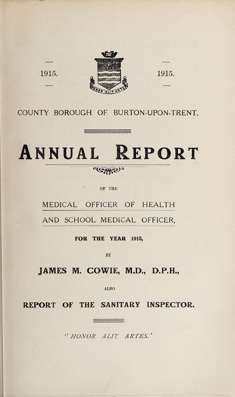 Annual Report % OF THE MEDICAL OFFICER OF HEALTH AND SCHOOL MEDICAL OFFICER, FOR THE YEAR 1915, BY JAMES M. COWIE, M.D., D.P.H., ALSO REPORT OF THE SANITARY INSPECTOR. ‘ ‘ HONOR A LIT A R TES. ”