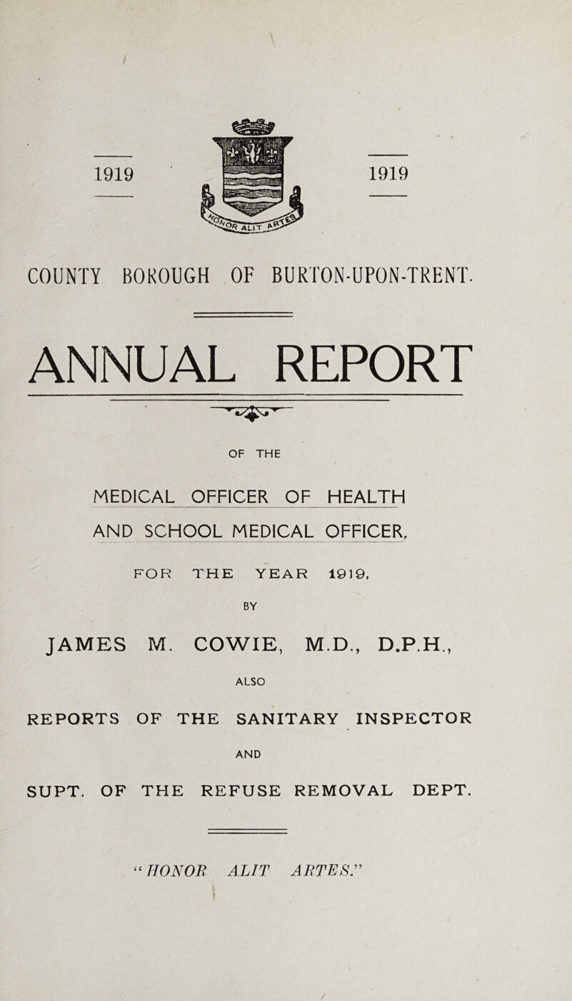 COUNTY BOKOUGH OF BURTON-UPON-TRENT. ANNUAL REPORT OF THE MEDICAFICER OF HEALTH AND SCHOOL MEDICAL OFFICER. FOR THE YEAR 1919. BY JAMES M. COWIE, M.D., ALSO REPORTS OF THE SANITARY INSPECTOR AND SUPT. OF THE REFUSE REMOVAL DEPT. ‘^HONOB ALIT ABTESr