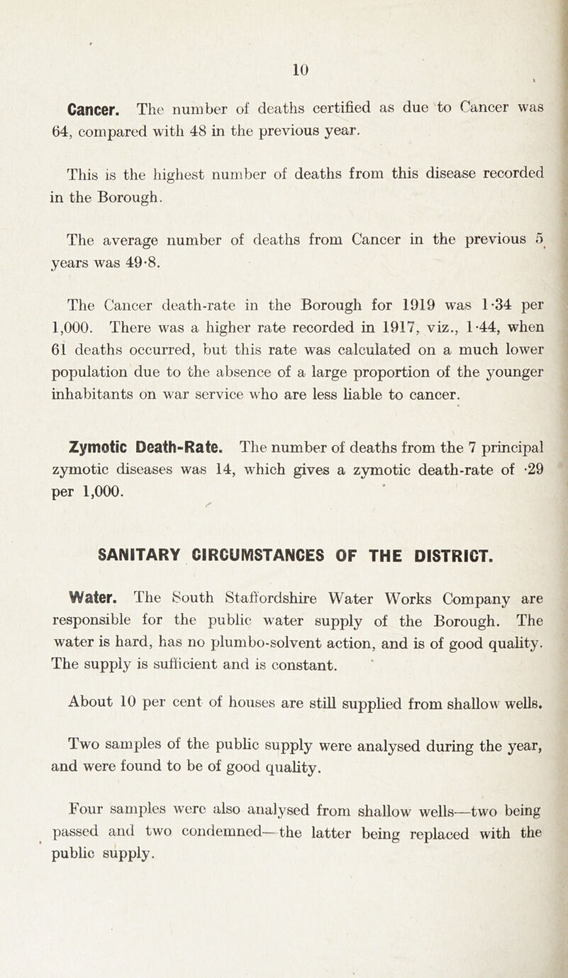 Cancer. The number of deaths certified as due to Cancer was 64, compared with 48 in the previous year. This is the highest number of deaths from this disease recorded in the Borough. The average number of deaths from Cancer in the previous 5 years was 49*8. The Cancer death-rate in the Borough for 1919 w^as 1*34 per 1,000. There was a higher rate recorded in 1917, viz., 1*44, when 61 deaths occurred, but this rate was calculated on a much lower population due to the absence of a large proportion of the younger inhabitants on war service who are less liable to cancer. Zymotic Death-Rate. The number of deaths from the 7 principal zymotic diseases was 14, which gives a zymotic death-rate of *29 per 1,000. SANITARY CIRCUIVISTANCES OF THE DISTRICT. Water. The 8outh Staffordshire Water Works Company are responsible for the public water supply of the Borough. The water is hard, has no plumbo-solvent action, and is of good quality. The supply is sufficient and is constant. About 10 per cent of houses are still supplied from shallow wells. Two samples of the public supply were analysed during the year, and were found to be of good quality. Four samples were also analysed from shallow wells—two being passed and two condemned—the latter being replaced with the public supply.