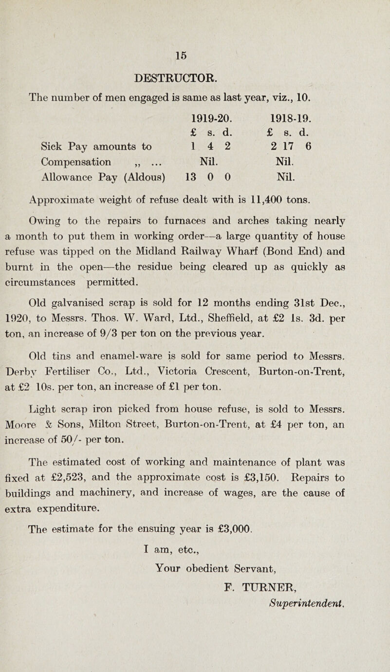 DESTRUCTOR. The number of men engaged is same as last year, viz., 10. 1919-20. 1918-19. £ s. d. £ 8. d. Sick Pay amounts to 1 4 2 2 17 6 Compensation „ ... Nil. Nil. Allowance Pay (Aldous) 13 0 0 Nil. Approximate weight of refuse dealt with is 11,400 tons. Owing to the repairs to furnaces and arches taking nearly a month to put them in working order—a large quantity of house refuse was tipped on the Midland Railway Wharf (Bond End) and burnt in the open—the residue being cleared up as quickly as circumstances permitted. Old galvanised scrap is sold for 12 months ending 31st Dec., 1920, to Messrs. Thos. W. Ward, Ltd., Sheffield, at £2 Is. 3d. per ton, an increase of 9/3 per ton on the previous year. Old tins and enamel-ware is sold for same period to Messrs. Derby Fertiliser Co., Ltd., Victoria Crescent, Burton-on-Trent, at £2 10s. per ton, an increase of £1 per ton. V Light scrap iron picked from house refuse, is sold to Messrs. Moore & Sons, Milton Street, Burton-on-Trent, at £4 per ton, an increase of 50/- per ton. The estimated cost of working and maintenance of plant was fixed at £2,523, and the approximate cost is £3,150. Repairs to buildings and machinery, and increase of wages, are the cause of extra expenditure. The estimate for the ensuing year is £3,000. I am, etc., Your obedient Servant, F. TURNER, Superintendent.