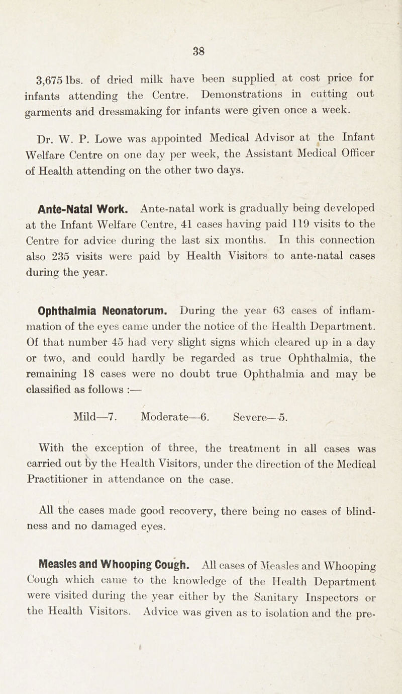 3,675 lbs. of dried milk have been supplied at cost price for infants attending the Centre. Demonstrations in cutting out garments arid dressmaking for infants were given once a week. Dr. W. P. Lowe was appointed Medical Advisor at the Infant Welfare Centre on one day per week, the Assistant Medical Officer of Health attending on the other two days. Ante-Natal Work. Ante-natal work is gradually being developed at the Infant Welfare Centre, 41 cases having paid 119 visits to the Centre for advice during the last six months. In this connection also 235 visits were paid by Health Visitors to ante-natal cases during the year. Ophthalmia Neonatorum. During the year 63 cases of inflam- mation of the eyes came under the notice of the Health Department. Of that number 45 had very slight signs which cleared up in a day or two, and could hardly be regarded as true Ophthalmia, the remaining 18 cases were no doubt true Ophthalmia and may be classified as follows :— Mild—7. Moderate—6. Severe—5. With the exception of three, the treatment in all cases was carried out by the Health Visitors, under the direction of the Medical Practitioner in attendance on the case. All the cases made good recovery, there being no cases of blind- ness and no damaged eyes. Measles and Whooping Gough. All cases of Measles and Whooping Cough which came to the knowledge of the Health Department were visited during the year either by the Sanitary Inspectors or the Health Visitors. Advice was given as to isolation and the pre-