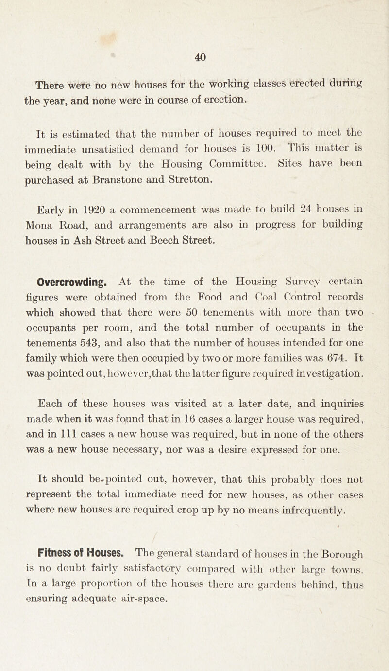 There were no new houses for the working classes erected during the year, and none were in course of erection. It is estimated that the number of houses required to meet the immediate unsatisfied demand for houses is 100. This matter is being dealt with by the Housing Committee. Sites have been purchased at Branstone and Stretton. Early in 1920 a commencement was made to build 24 houses in Mona Road, and arrangements are also in progress for building houses in Ash Street and Beech Street. Overcrowding. At the time of the Housing Survey certain figures were obtained from the Food and Coal Control records which showed that there were 50 tenements with more than two occupants per room, and the total number of occupants in the tenements 543, and also that the number of houses intended for one family which were then occupied by two or more families was 674. It was pointed out, however,that the latter figure required investigation. Each of these houses was visited at a later date, and inquiries made when it was found that in 16 cases a larger house was required, and in III cases a new house was required, but in none of the others was a new house necessary, nor was a desire expressed for one. It should be.pointed out, however, that this probably does not represent the total immediate need for new houses, as other cases where new houses are required crop up by no means infrequently. Fitness of Houses. The general standard of houses in the Borough is no doubt fairly satisfactory compared witli other large to^\’ns. In a large proportion of the houses there are gardens behind, thus ensuring adequate air-space.