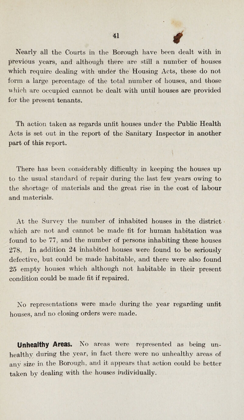 4 Nearly all the Courts in the Borough have been dealt with in previous years, and although there are still a number of houses which require dealing with under the Housing Acts, these do not form a large percentage of the total number of houses, and those winch are occupied cannot be dealt with until houses are provided for the present tenants. Th action taken as regards unlit houses under the Public Health Acts is set out in the report of the Sanitary Inspector in another part of this report. There has been considerably difficulty in keeping the houses up to the usual standard of repair during the last few years owing to the shortage of materials and the great rise in the cost of labour and materials. At the Survey the number of inhabited houses in the district« which are not and cannot be made lit for human habitation was found to be 77, and the number of persons inhabiting these houses 278. In addition 24 inhabited houses were found to be seriously defective, but could be made habitable, and there were also found 25 empty houses which although not habitable in their present condition could be made fit if repaired. No representations were made during the year regarding unfit houses, and no closing orders were made. Unhealthy Areas. No areas were represented as being un- healthy during the year, in fact there were no unhealthy areas of any size in the Borougli, and it appears that action could be better taken by dealing with the houses individually.