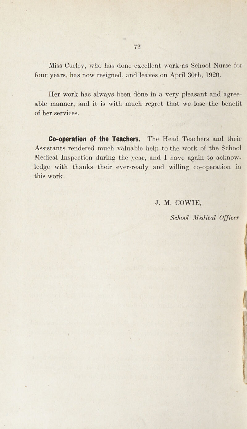 Miss Curley, who has done excellent work as School Nurse for four years, has now resigned, and leaves on April 30th, 1920. Her work has always been done in a very pleasant and agree- able manner, and it is with much regret that we lose the benefit of her services. Go-operation of the Teachers. The Head Teachers and their Assistants rendered much valuable iielp to the work of the School Medical Inspection during the year, and I have again to acknow- ledge with thanks their ever-ready and willing co-operation in this work. J. M. COWIE, School Medical Officer