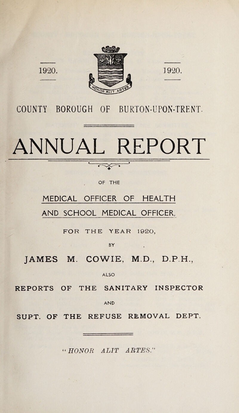 COUNTY BOROUGH OF BURTON-UPON-TRENT. ANNUAL REPORT OF THE MEDICAL OFFICER OF HEALTH AND SCHOOL MEDICAL OFFICER. FOR THE YEAR 1920, BY JAMES M. COWIE, M.D., ALSO REPORTS OF THE SANITARY INSPECTOR AND SUPT. OF THE REFUSE REMOVAL DEPT. HONOR ALIT ARTESr