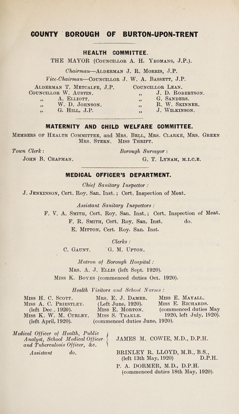 HEALTH COMMITTEE. THE MAYOR (Councillor A. H. Yeomans, J.P.). Chairman—Alderman J. R. Morris, J.P. Vice-Chairman—Councillor J. W. A. Bassett, J.P. Alderman T. Metcalfe, J.P. Councillor W. Austin. „ A. Elliott. „ W. D. Johnson. ,, G. H!ill, J.P. Councillor Lean. „ J. D. Robertson. „ G. Sanders. „ R. W. Skinner. „ J. Wilkinson. MATERNITY AND CHILD WELFARE COMMITTEE. Members of Health Committee, and Mrs. Bell, Mrs. Clarke, Mrs. Green Mrs. Stern. Miss Thrift. Town Clerk : Borough Surveyor : John B. Chapman. G. T. Lynam, m.i.c.e. MEDICAL OFFICER’S DEPARTMENT. Chief Sanitary Inspector : J. Jenkinson, Cert. Roy. San. Inst.; Cert. Inspection of Meat. Assistant Sanitary Inspectors : F. V. A. Smith, Cert. Roy. San. Inst.; Cert. Inspection of Meat. F. R. Smith, Cert. Roy. San. Inst. do. E. Mitton, Cert. Roy. San. Inst. Clerks : \ C. Gaunt. G. M. Upton. Matron of Borough Hospital: Mrs. a. j. Ellis (left Sept. 1920). Miss K. Boybs (commenced duties Oct. 1920). Health Visitors and School Nurses : Miss H. C. Scott. Miss A. C. Priestley. (left Dec., 1920). Miss K. W. M. Curley. (left April, 1920). Mrs, E. j. Damer. (Left June, 1920). Miss E. Morton. Miss S. Teakle. (commenced duties June, Miss E. May all. Miss E. Richards. (commenced duties May 1920, left July, 1920). 1920). Medical Officer of Health, Public i Analyst, School Medical Officer > JAMES M. COWIE, M.D., D.P.H. and Tuberculosis Officer, &c. ) Assistant do. BRINLEY R. LLOYD, M.B,, B.S., (left 13th May, 1920) D.P.H. P. A. DORMER, M.D., D.P.H. (commenced duties 18th May, 1920).