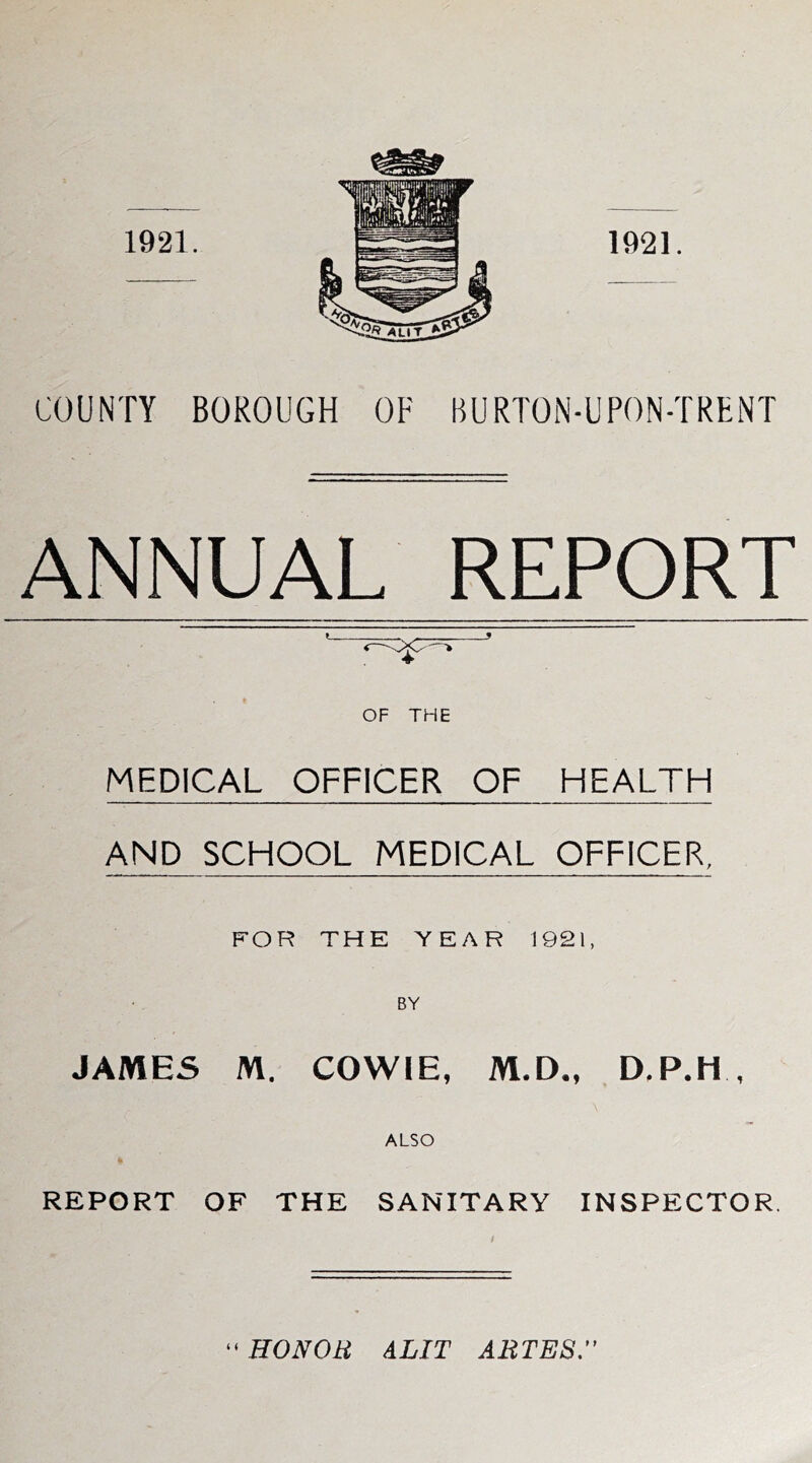 ANNUAL REPORT OF THE MEDICAL OFFICER OF HEALTH AND SCHOOL MEDICAL OFFICER, FOR THE YEAR 1921, JAMES M. COWIE, M.D., D.P.H , ALSO REPORT OF THE SANITARY INSPECTOR. “ HONOR ALIT ABTES: