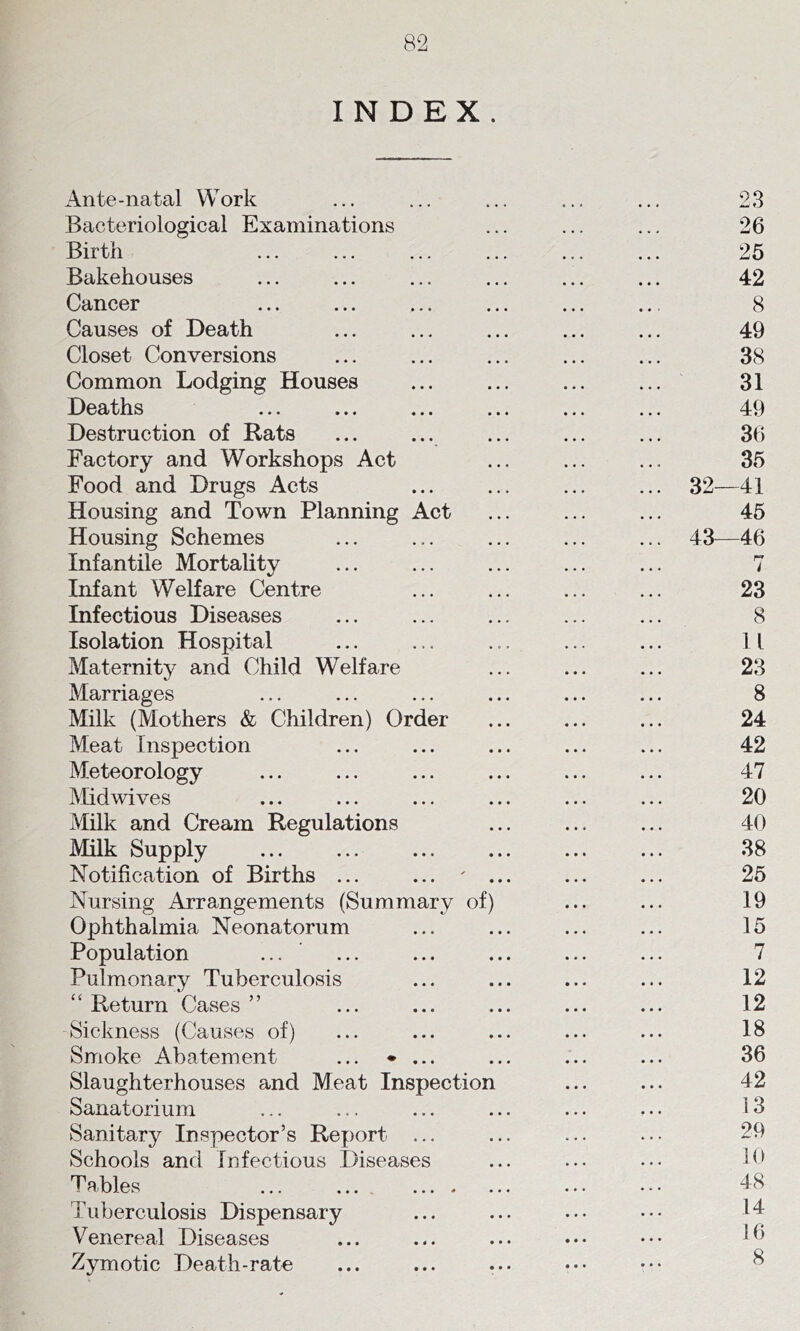 INDEX. Ante-natal Work ... ... ... ... ... 23 Bacteriological Examinations ... ... ... 26 Birth ... ... ... ... ... ... 25 Bakehouses ... ... ... ... ... ... 42 Cancer ... ... ... ... ... ... 8 Causes of Death ... ... ... ... ... 49 Closet Conversions ... ... ... ... ... 38 Common Lodging Houses ... ... ... ... 31 Deaths ... ... ... ... ... ... 49 Destruction of Rats ... ... ... ... ... 36 Factory and Workshops Act ... ... ... 35 Food and Drugs Acts ... ... ... ... 32—41 Housing and Town Planning Act ... ... ... 45 Housing Schemes ... ... ... ... ... 43^—46 Infantile Mortality ... ... ... ... ... 7 Infant Welfare Centre ... ... ... ... 23 Infectious Diseases ... ... ... ... ... 8 Isolation Hospital ... ... ... ... ... 11 Maternity and Child Welfare ... ... ... 23 Marriages ... ... ... ... ... ... 8 Milk (Mothers & Children) Order ... ... ... 24 Meat Inspection ... ... ... ... ... 42 Meteorology ... ... ... ... ... ... 47 Mid wives ... ... ... ... ... ... 20 Milk and Cream Regulations ... ... ... 40 Milk Supply ... ... ... ... ... ... 38 Notification of Births ... ... ... 25 Nursing Arrangements (Summary of) ... ... 19 Ophthalmia Neonatorum ... ... ... ... 15 Population ... ... ... ... ... ... 7 Pulmonary Tuberculosis ... ... ... ... 12 “ Return Cases ” ... ... ... ... ... 12 Sickness (Causes of) ... ... ... ... ... 18 Smoke Abatement ... ♦ ... ... ... ... 36 Slaughterhouses and Meat Inspection ... ... 42 Sanatorium ... ... ... ... ... ... 13 Sanitary Inspector’s Report ... ... ... ... 29 Schools and Infectious Diseases ... ... ... 10 Tables ... ... ... ••• d8 Tuberculosis Dispensary ... ... ... ••• 14 Venereal Diseases ... ... ... ... ••• 1^1 Zymotic Death-rate ... ... ... ••• ^