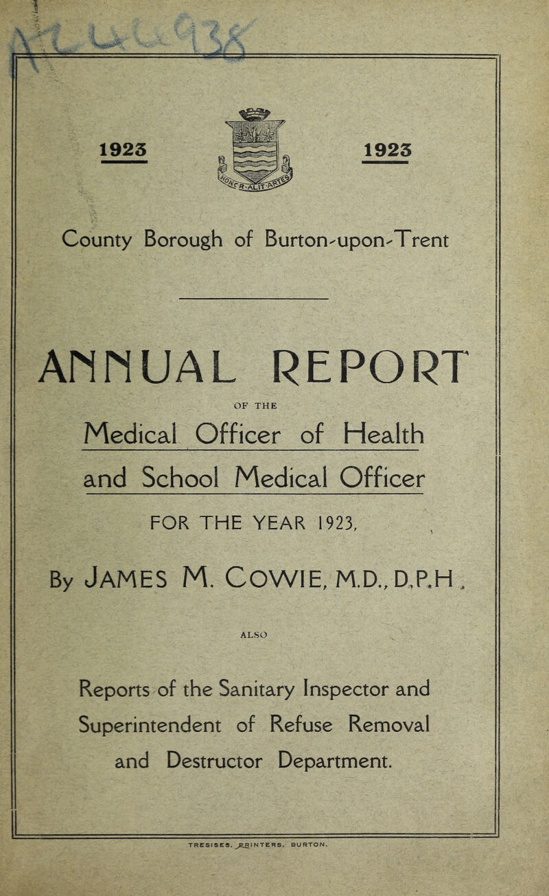 AnnUAL REPORT OF THE Medical Officer of Health and School Medical Officer FOR THE YEAR 1923, By James M. Cowie, m.d.,d,p,h . ALSO Reports of the Sanitary Inspector and Superintendent of Refuse Removal and Destructor Department. TRESISES, ^^RglNTERS, BURTON.