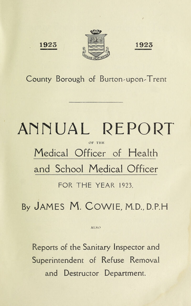1923 1923 County Borough of BurtoO'Upon'Trent AMMUAL REPORT OF THE Medical Officer of Health and School Medical Officer FOR THE YEAR 1923, By James M. Cowie, m.d.,d.p.h ALSO Reports of the Sanitary Inspector and Superintendent of Refuse Removal and Destructor Department.