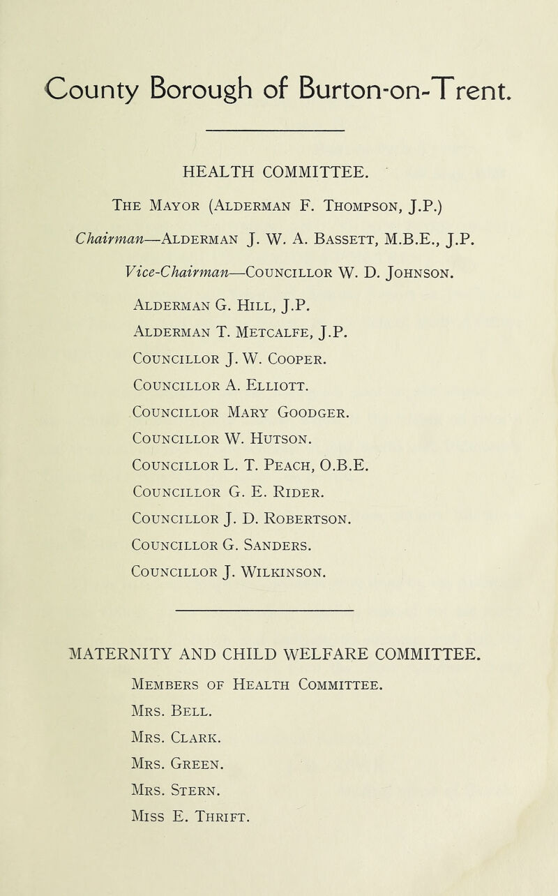 HEALTH COMMITTEE. The Mayor (Alderman F. Thompson, J.P.) Alderman J. W. A. Bassett, J.P. Vice-Chairman—Councillor W. D. Johnson. Alderman G. Hill, J.P. Alderman T. Metcalfe, J.P. Councillor J. W. Cooper. Councillor A. Elliott. Councillor Mary Goodger. Councillor W. Hutson. Councillor L. T. Peach, O.B.E. Councillor G. E. Rider. Councillor J. D. Robertson. Councillor G. Sanders. Councillor J. Wilkinson. MATERNITY AND CHILD WELEARE COMMITTEE. Members of Health Committee. Mrs. Bell. Mrs. Clark. Mrs. Green. Mrs. Stern. Miss E. Thrift.