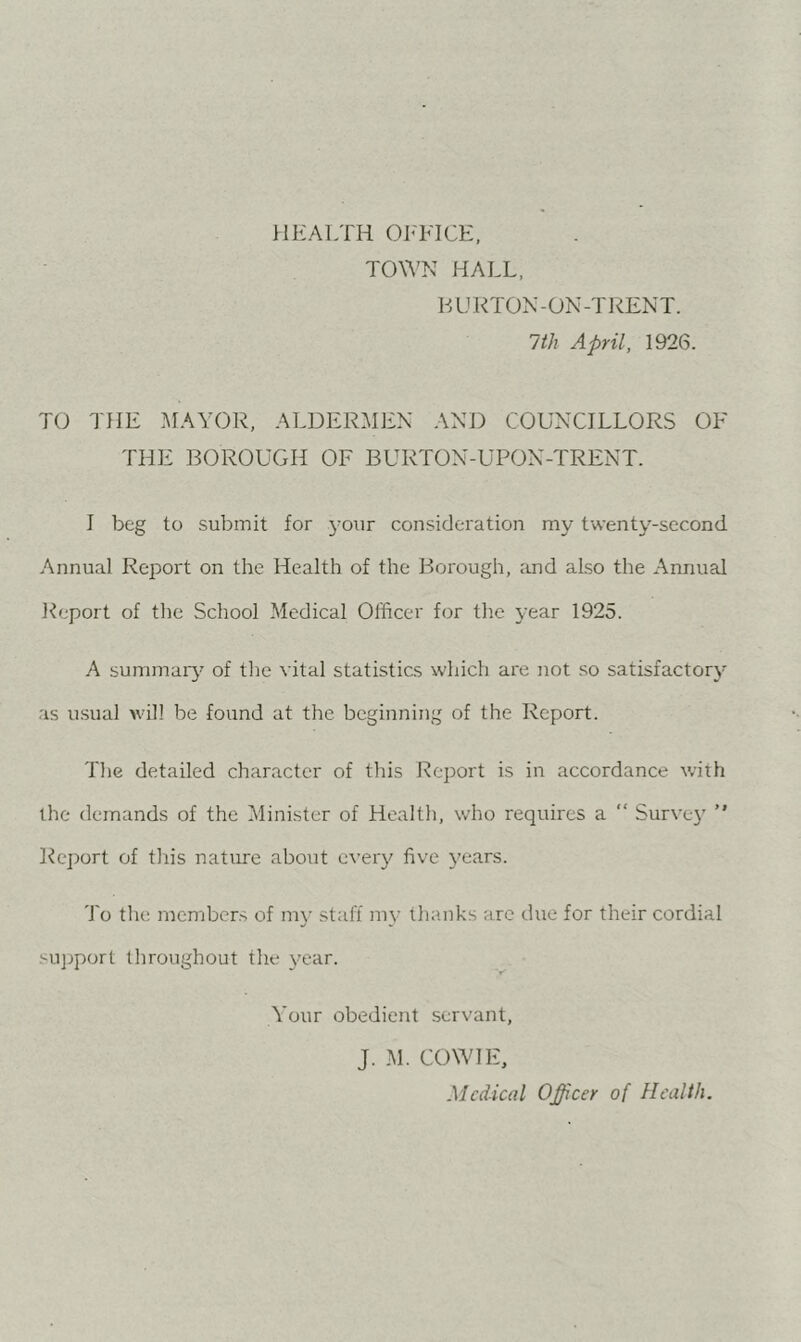 HEALTH OIHHCE, TOWN HALL, HUKTON-ON-TRENT. 1th April, 1926. TO THE ]\IAYOR, ALDERMEN AND COUNCILLORS OF THE BOROUGH OF BURTON-UPON-TRENT. I beg to submit for your consideration my twenty-second Annual Report on the Health of the Borough, and also the Annual Report of the School Medical Officer for the year 1925. A summaiy of the vital statistics which are not .so satisfactory as u.sual will be found at the beginning of the Report. The detailed character of this Report is in accordance with the demands of the Minister of Health, who requires a “ Survej’  Re])ort of this nature about every five years. To the members of ni}- staff my thanks arc due for their cordial su]jport throughout the year. Your obedient servant, J. M. COW IE, Medical Officer of Health.