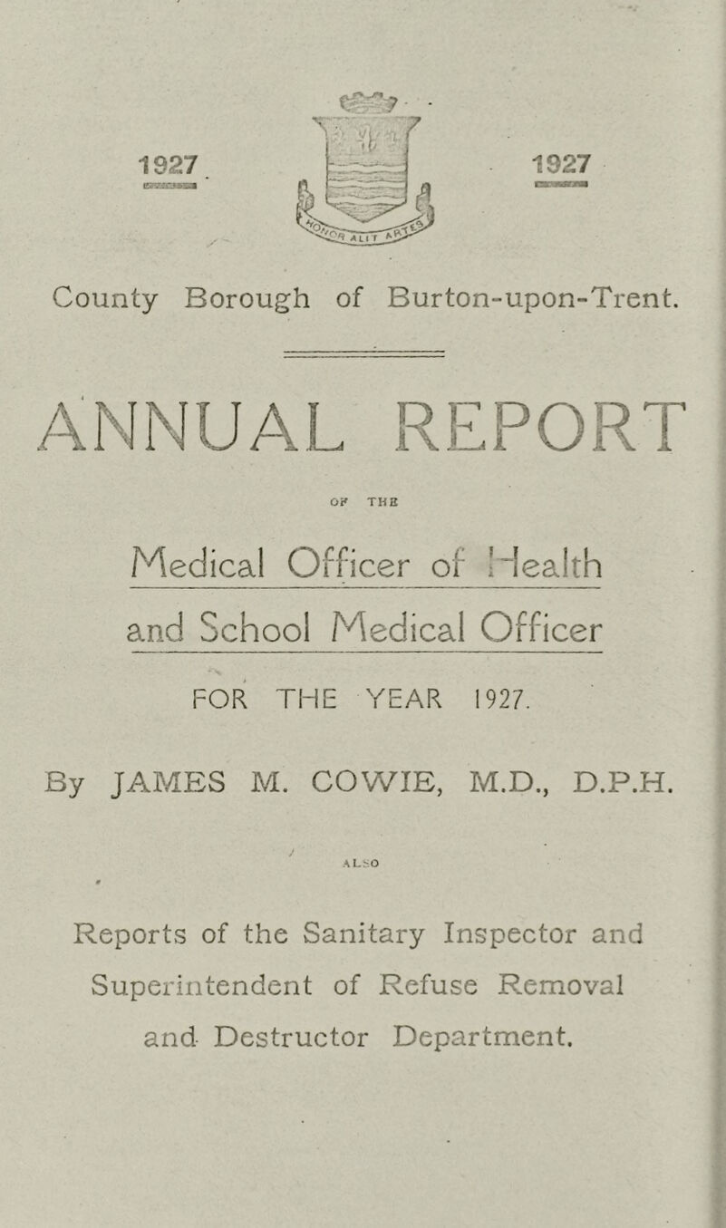 1927. County Borough of Burton-upon-Trent. ANNUAL REPORT OK THE Medical Officer of liealth and School Medical Officer FOR THE YEAR 1927. By JAMES M. COWIE, M.D., D.P.H. ALbO Reports of the Sanitary Inspector and Superintendent of Refuse Removal and Destructor Department.