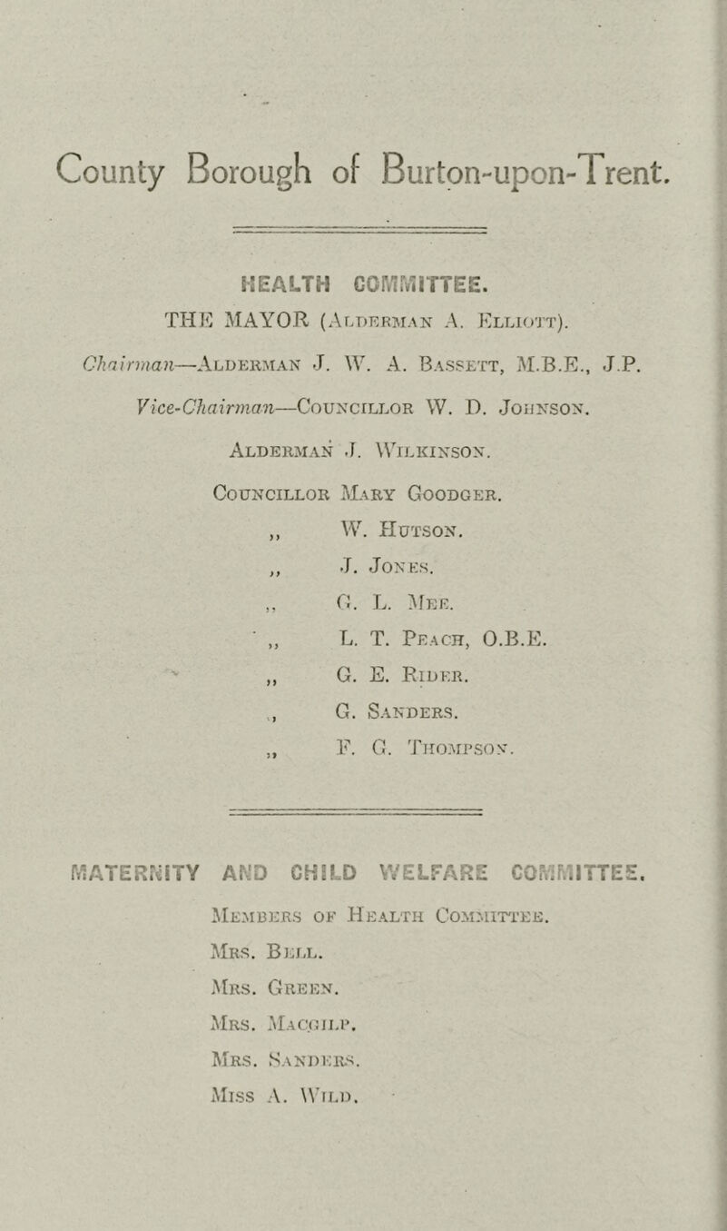 County Borough of Burton-upon-Trent. HEALTH COMMITTEE. THK MAYOR (Alderman A. Kllio’jt). Ohnirman—Aluekman J. W. A. Bassett, M.B.E., J.P. Vice-Chairman—Councillor W. D. Johnson. Alderman J. Wilkinson. Councillor Mary Goodger. ,, VV. Hutson. „ J. Jones. „ C. L. Mer. L. T. Peach, O.B.E. ,, G. E. Eider. , G. Sanders. F. G. Tiio.airsov. MATERNITY AND CHILD WELFARE COMMITTEE, Members of Health CoMMm'EE. Mrs. Bell. Mrs. Green. Mrs. .Macgii.r. Mrs. Sandkr-s. Mlss .V. Wild.