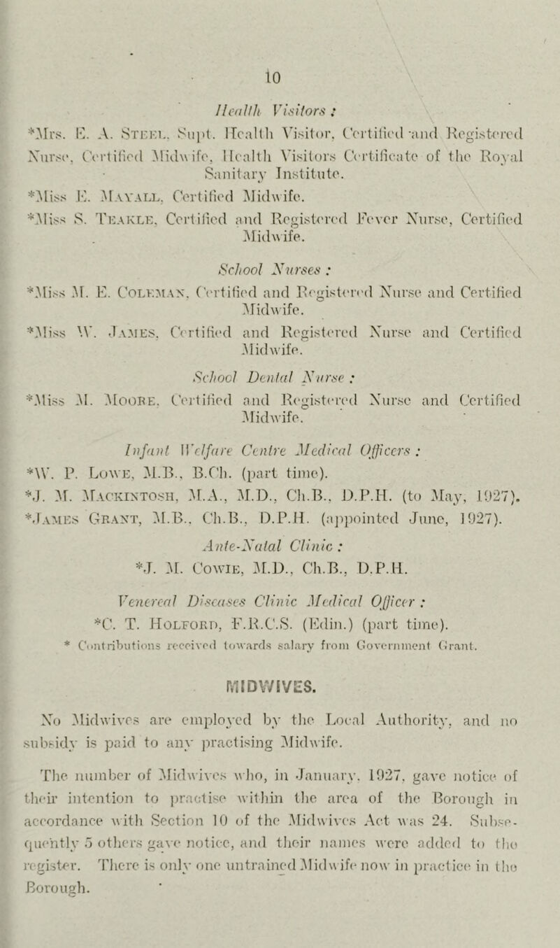 Ilcdllli Vi.silors : lO. A. Steki.. Sii|it. iTcallh Ccrtilk'il and llegisUTcd Xnrsn, CVrtilicd Midwife, Health Visitors Certificate of the Royal Sanitary Institute. *^liss I']. .^tAV.VLL. Certified i\]idwifo. *.Miss S. Te.xkle, Certified and Registered Fi’ver Xur.se, Certified Midwife. School Nnrsen : *.Miss .M. F. Coleman. Certified and RegisU'ied Xur.se and Certified iMidwife. ‘CMiss IV. Ja.aies. Certified and Registered Xurse and Certified *M id wife. School Denial Nnnse : *.Mi.ss .M. .Moobe. Ceitified and Registereil Xurse and Certified iMidwife. Infant irc//«re Centre Medical Officers: *\V. P. Lowe, M.R.. B.Ch. (part time). *.J. M. M.VCKINTO.SI1, i\r.A., M.D., Cii.B.. D.P.H. (to May, 1027). *.Iames CIrant, ^f.B.. Ch.B., D.P.H. (ajipointed Juno, 1027). Ante-Xatal Clinic: *J. -M. Cow'Ie, M.D., Ch.B., U.P.H. Venereal Diseases Clinic Medical Officer : *C. T. Holfokd, i'.R.C.S. (Edin.) (part time). * C'caitributions roccivcil towarfl.s sal.ary from Govt-rinnenf (irant. MIDVVIVES. Xu Midwive.s are employed by the Local Authority, and no .subsidy is paid to any practising iMidwife. The number of Vlidwives who, in .January. 1027, gave notice of their intention to jiractise within the area of the Borough in accordance with Section 10 of the Midwives Act was 24. .Sub.se- cpiently .7 othens gave notice, and their names were added to the register. There is only one untrained Midwife now in practici^ in the Borough.