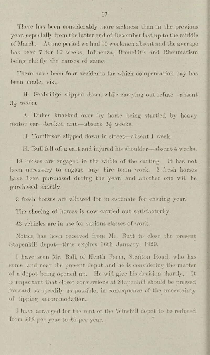 'I'hcrc has been considcrabl}- ii^n'c sickness tlian in the previous y('ar, csja'eially from the. latter end of De(icmL(‘r lust uj) to tlie middle of .Ararch. At one jK'riod avc had 10 ^vorkmcji absent and the average has been 7 for 10 weeks, Influenza, Bronchitis and Rheumatism la'ing chiefly the causes of same. ; 'l'her(' have Ircen four accidents for which comjjcnsation pay has I)e(m made, viz., 11. Scabridge .slii)])ed <lown wliik^ carrying outrefu.se—ab.SRnt d'g \^(“cks. A. Dukes knocked over l>y horse biing startled by heavy motor car—broken arm—absent 6^^ weeks. fl. 'Iknnlinson slipped down in street—absent 1 week. |-[. Bull fell olT a cart and injurcal his shoukhw—ab.sent 4 Aveeks. IS horses are (mgaged in the whcile of the caiting. ft has not j l)cen n(;(;essary to engage any hire team u(u‘k. 2 fresh horses have been purchased dining the year, and another one Avill he I purchased shortly. •. ' .‘1 frcsli horses are allowed for in estimate for ensuinc year. !: ^ • > I 'I'he shoc-ing of horses is now carried out satisfactorily. jt S bj vehicles are in use for various classes of work. f Notice lias bc(m received from .Mr. Butt to clo.-c tlie pre.sent f Stajienhill depot—time expires Kith January. I!t2!t. y < I have seen .Mr. Ball, of Meath Farm. Stanton Road, who has | some land near the pre .sent depot ami he is eon.^idering the matter | of a depot being ojiencd u]i. lie will give hi.s lUa ision shortly. It ^ i.s imjiortant that closet conversions at .Staiienhill shoukl be pres.sed A forward as spei-dily as pos.sibte, in conse(|Ucncc of the uncertainty t of 1i])|»ing accommodation. -y 1 have arranged for the rent of the Udnshill dejiot to bo reduced j from .t;iS jier year to .€d per year. ' I «