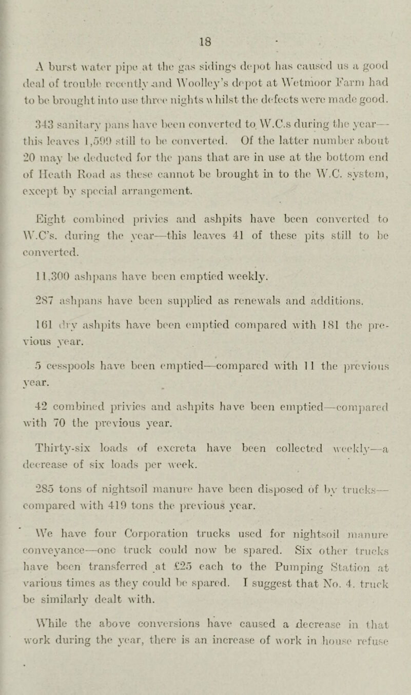 A burst waU'f pipe* at tlic j^as sidings depot has caused us a good deal of trouble n'ceiitly und Woolley's depot at etnioor Farm had to lx‘ brought into use; threi* nights w hilst th(! d< fc;cts were made good. 3411 sanitary pans have been eonvertc'd to. W.C.s during the year -- this leaves 1,5b!) still to be converted. Of the latter number about 20 may be (Ualueted for the })aiis that are in use at the bottoin end of Heath Road as thesi' cannot be brouglit in to the W.C. system, exee])t by special arrangement. Eight combined [)rivies and ashpits have been converted to W.C's. during the year—this leaves 41 of these pits still to he converted. 11.300 ashpans have been emptied weekly. 287 ashpans have been supplied as renewals and additions. 101 dry ashpits have been emjdied compared with 181 the pre- vious year. .5 cesspools have been emj)tied—compared with 1 1 the previous year. 42 combined privies and ashpits have been empjtied—eoni])ared with 70 the previous year. Thirty-six loads of excreta have been collected weekly—a decrease of six loads per \\eek. 285 tons of nightsoil manure have been dispo.sed of by truek.s— compared with 410 tons the previous year. We have four Corj)Oration trucks used for nightsoil )nanui-e conve\ance—one truck could now be s])ared. Six other trucks have been transferred at t25 each to the Pumping Station at various times as they could be spared. T suggest that No. 4. truck be similarl}' dealt with. While the above conversion.s have caused a decrea.se in that work during the year, there is an increa.se of work in hou.se refuse