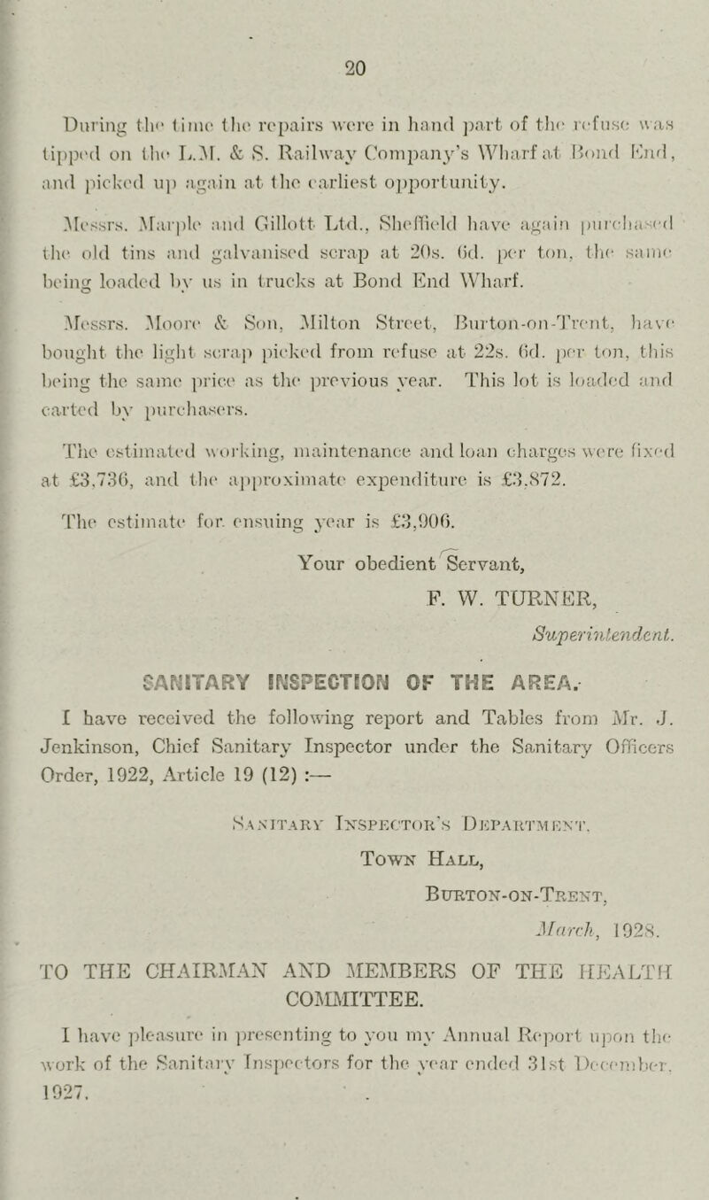 During tli'* (iino (lie repairs were in liancl ])art of the refuse was tipped on the L.M. & S. Railway Conipan3''s Wharf at Itond Knd, and picked up again at llio earliest opjrortunity. Messrs. Marple and Oillott Ltd., Shellield have agaiii purchased the old tins and galvanised scrap at 20s. (id. per ton, tlic same heino: loaded 1)A’ us in trucks at Bond Knd Wharf. -Messrs. -Aloore & Son, Milton Street, Burton-on-Trent, have bouglit tlie liglit scrap picked from refuse at 22s. (id. per ton, this lanng the same price as the previous year. This lot is loaded and carted hy purchas(‘rs. The estimated working, maintenance and loan charges w('re fixed at £3,730, and tlu' approximate exi^enditure is £3.872. The estimate for. en.suing year is £3,900. Your obedient Servant, F. W. TURNER, Superintendent. SANITARY INSPECTION OF THE AREA. I have received the following rej^ort and Tables from Mr. J. Jenkinson, Chief Sanitary Inspector under the Sanitary Officers Order, 1922, Article 19 (12) S.^NiT.A,RV Tx-Spector's Dkp.vrtmEN'r. Town Hall, Burton-on-Trekt, March, 1928. TO THE CHAIRMAN AND MEMBERS OF THE HEAJ/TH COIiLMITTEE. I have jdeasure in ]n-esenting to you my Annual Report upon the work of the Sanitaiy Tnsjiectors for the year ended 31st December. 1927.