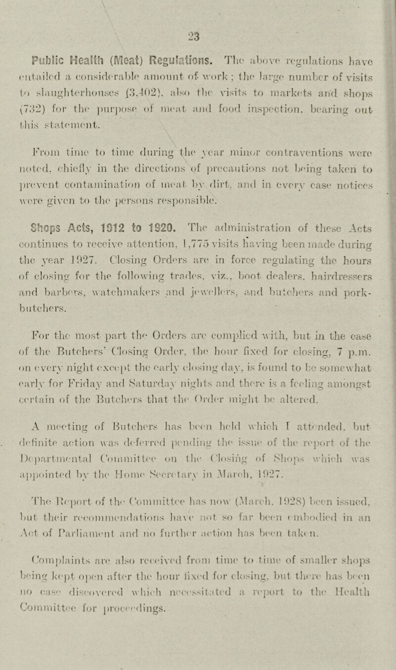 Public Headh (Meat) Regulations. TIk- uijovf regulations Jiavc euliiiled a considcrahle amount f»f- work ; the large number of visits (o .-lauglitei'iiouses (.>.4o2). also the visits to markfds and shops ^7;{2) for tlie pm-pose of iiiiait and bjofl inspection, bearing out ibis staA<‘inent. brom time to time during tli(‘ vear min(>r contraventions were noted, ehiolly in the directions of precautions not being taken to ])i'event e(mtamination of nu'al bv dii't. and in every ease notices were giv('n to the persons re.si)onsible. Shops Acts, 1912 to 1820. The administration of these Acts continues to receive attentioir, 1,775 visits having been made during the year J!»27. Closing Orders are in force regulating the hours of closing for the folhtwing trades, vi/., Ijoot dealer.s. hairdressers and barbers, w atehmakers and jewellers, and buteliers and pork- butebers. For the most part tlie Ordo's are eumirlicd v ilh, but hi the case of the Butchers' Closing Ordi'r, the hour fixed for closing, 7 p.m. on every night except the early closing day, is found to ho somew hat early for Friday and iSatuialax nights and there is a feeding aminigst ceudain f)f the Butchers that the Order might he altered. A meeting of Butchers has been hedd whieli T att^ niled. but ehdinite action was deferred ix udimr the issue of the rc'jutrt of the Departmental Committee on the ('losing of S!iop.-< wdiiili was ajipointed by the Home Sc'cn tary in .Mandi, 1927. The l!e])nrt of tlv Committee has now (.Maixdi. I!)2S) licen issued, but their reeommendatiotis have not so far Inam embodied iu an Act of Parliament and no further aetioii has Ix'eii take u. Complaints are also recedved from time to time of smaller shops being ke)it o])en after the hour fixed for closing, but there has be<m no ease discovered w hit h neei-ssitated a rejiort t<j the Health Committee fur proeee(ling.s.