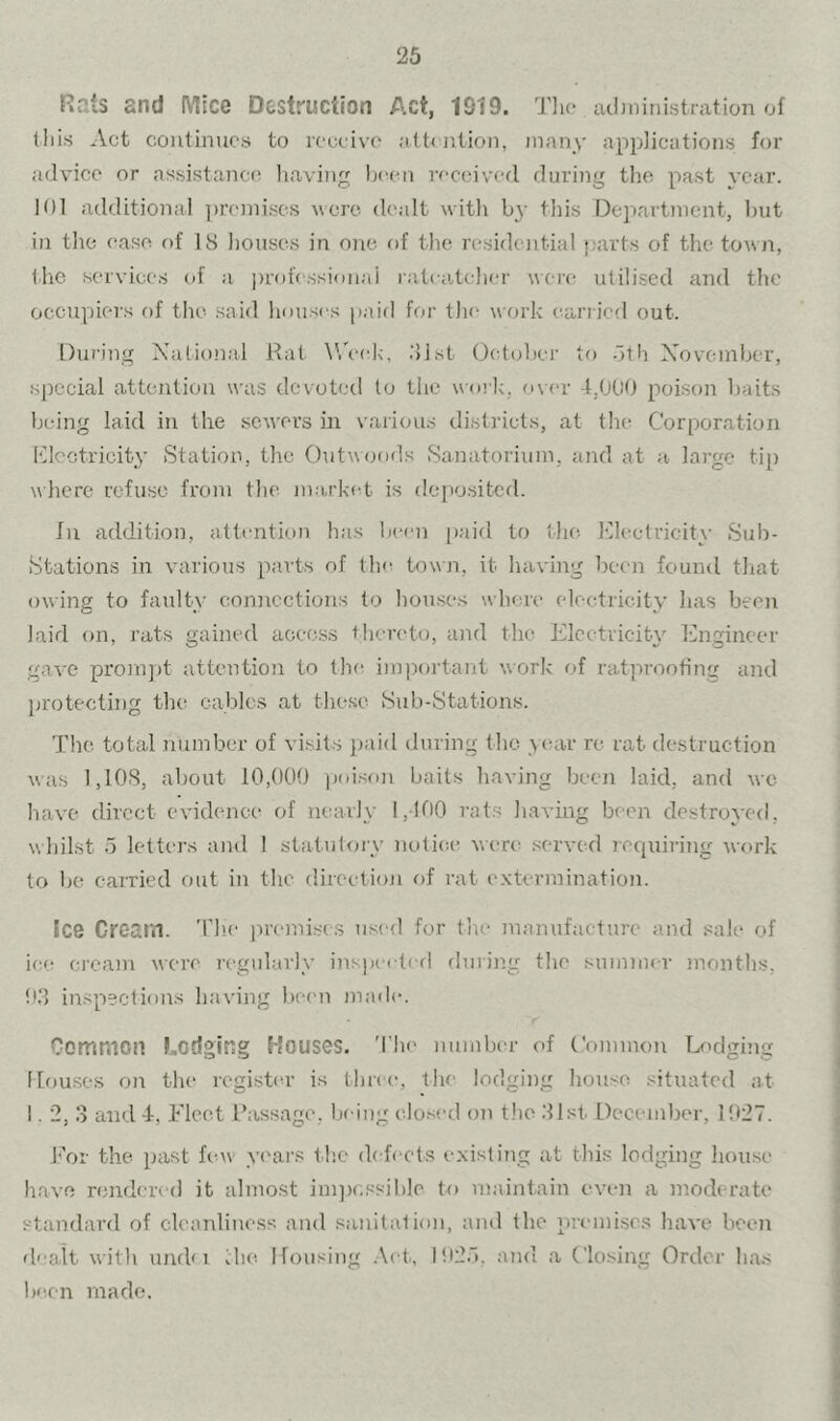 Rats and Mice Destruction Act, 1919. Tlio acljninistration of tliis Act continues to receive attejition, many applications for advice or assistance liaving been received during the past year. 101 additional ])reinises were dealt with b}- this Department, hut ill the ease of IS houses in one of the residential parts of the town, the services of a professienai ratcatcher were utilised and the occupiers of the said houses paid for tlu' work carried out. During National Rat ^Veek, .’list Detober to -itli Xovember, special attention was devoted to the work, over -t,000 poison baits being laid in the sewers in variou.s districts, at the Corporation Klcctricity Station, the Outivoods Sanatorium, and at a large tip where refuse from the ma,rket is depositcfl. Jn addition, attention has la-en jiaid to the Electricity Sub- Stations in various parts of the town, it having beem found that owing to faulty connections to houses where electricity has been laid on, rats gained access thereto, and the Electricity Engineer gave promjit attention to the important work of ratprooting and jirotecting the cables at these Sub-Stations. The total number of visits paid during the yiuir re rat destruction was 1,10S, about 10,000 ])oison baits having been laid, and we have direct evidence of nearly 1,100 rats having been destroyed, whilst 5 letters and 1 statutory notice wen: .served requiring work to be carried out in the direction of rat e.xtermination. Ice Cream, 'rh.e premises used for the manufacture and sale of ice cream were regularly inspecteil during the summer months, !t3 inspections having liccm made. Common bodging Houses. 'I’Ik' numbiu' of (’ommou Lodging Iffuises on the register is time, the lodging house situated at 1.2, 3 and 4, Fleet L’assage, lieing closed on the 31st December, l!t27. For the past lew years the defects existing at this lodging house have rendered it almost imjicssible to maintain even a moderate standard of cleanliness and sanitation, and the premises have been dealt with undn vhe Housing .Act, lti2r). and a Closing Order has be.cn made.