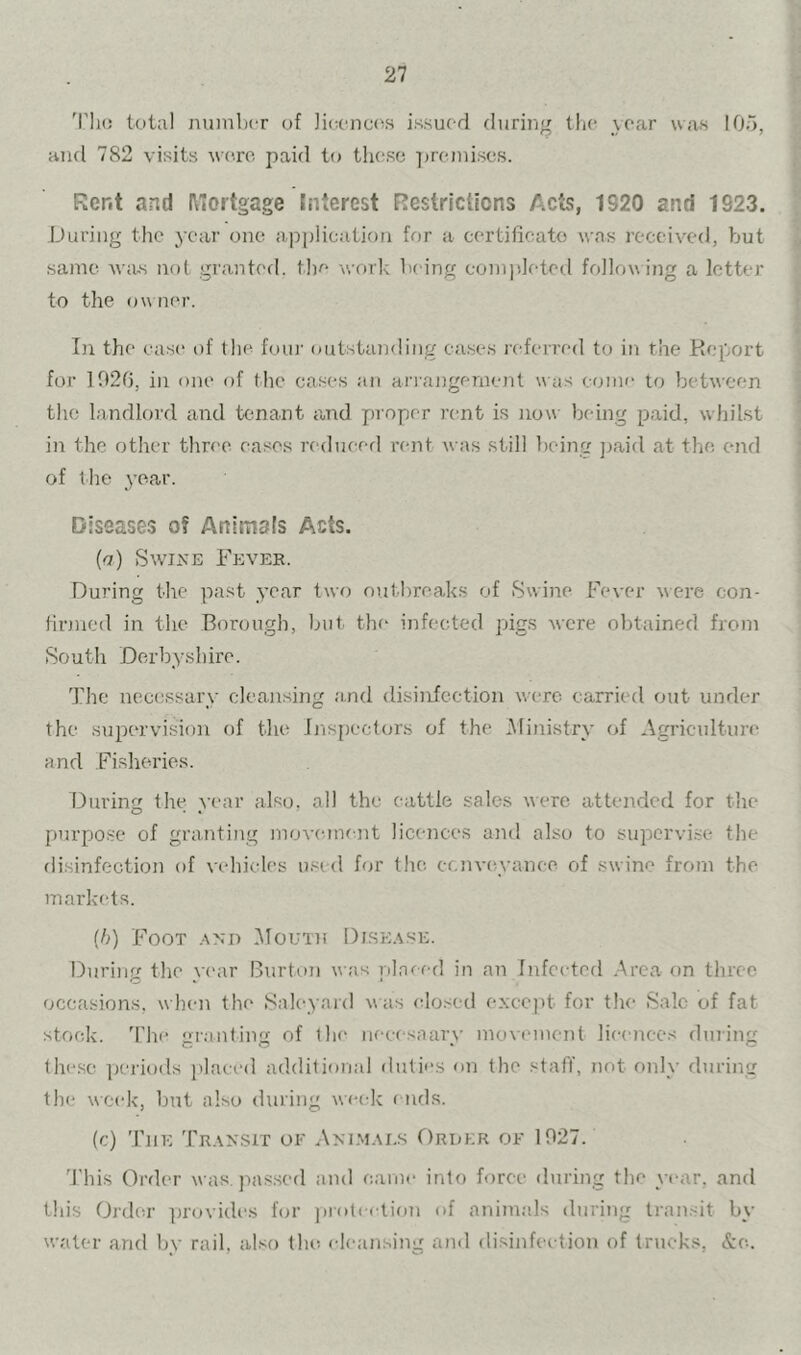 'rh(! total nuinlxT of Jicona^s issued during the .year was 105, and 782 visits w('ro paid to these ])reini.ses. Rent and l\oi'tgage Jnterest Restriclicns Acts, 1920 and 1923. During the year one ap])lication for a certificate was received, but same -wius not grantc'd. the work being completed following a letter to the owner. In the case of the foui' outstanding cases referred to in the Report for 102f), in one of the cases an arrangement was come to between the landlord and tenant and proper rent is now being paid, whilst in the other three eases redueerl rent was still being ])aid at the, eitd of the year. Diseases of Animals Acts. [a) Swine Fevek. During the past year two outbreaks of Swine Fever were con- tinued in the Borough, but the infected pigs were obtained from South Derbyshire. The necessarv cleansing and disinfection were carried out under the supervision of the Jjispectors of the Ministry of Agriculture and Fisheries. During the vear also, all the cattle sales were attended for the purpose of granting moveanent licences and also to supervise the disinfection of vehicles u.md ffjr the cenveyanee of swine from the markets. (5) Foot .ano ilouin Dise.s.se. During the .\ ('ar Burb)n was placed in an Infected .Area on three occasions, when the Saleyard was (tlosed except for the Sale of fat stock, d'he gr.inting of the necesaaiw’ movement licences dining lhc.se ]jcriods placed additional duties on the staff, not only during the week, but also during wei-k f uds. (c) The Transit oe Ammai,s Order oe 1027. 'J'his Order was. pas.sed and came into force during the year, and this Order ])rovidi'.s for jirotection of animals during tran.-^it by water and by rail, also the cleansing and disinfection of trucks, &e..