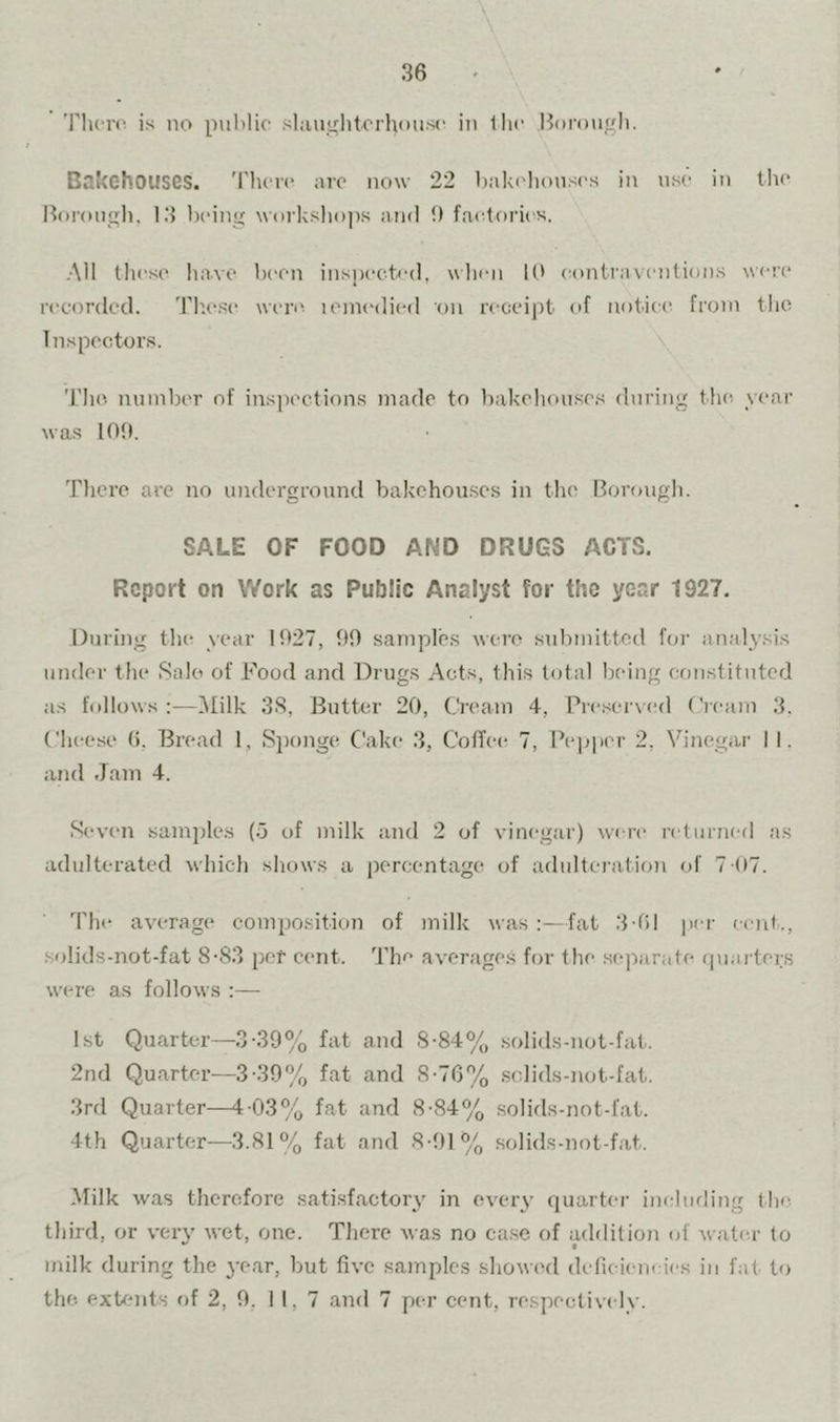 'riicn^ is no public slaughterhouse in the Borough. Bakehouses. 'Phere arc now 22 baki houscs in use in the Borough. 1.3 being worksho])s and 1) factf)ries. All these have been inspeetod, when U' contraventions were recorded. The.se were leini'died on receipt of notice from the Inspectors. The. number of insiiections made to bakehou.se.s (hiring the year was lOtt. There are no undergrouni.! bakchou.ses in the Borough. SALE OF FOOD AND DRUGS ACTS. Report on Work as Public Analyst for the year 1927, During the year 1927, 90 samples were submitted for analysis under the Sale of Food and Drugs Acts, this total bedng constituted as follows ;—Milk 38, Butter 20, Cream 4, Preseiwed Cream 3. Cheese 6, Bread 1, Siionge Cake 3, Coffees 7, Pepper 2, Vinegar I I. and Jam 4. Seven .samples (o of milk and 2 of vinegar) wa-re returned as adulterated which shows a perexmtage of adultei'ation of 7 (17. The average composition of milk was :—fat 3-fil per cent., solids-not-fat 8-83 per cent. The average.s for the .separate rpiai ters w'ere as follows :— 1st Quarter—3-39% fat and 8-84% .solids-not-fat. 2nd Quarter—3-39% fat and 8-76% .sclids-not-fat. 3rd Quarter—4-03% fat and 8-84% solids-not-fat. 4th Quarter—3.81% fat and 8-91% solids-not-fat. Milk was therefore satisfactory in every (]uarter including (he third, or very wet, one. There was no case of addition of water to milk during the 3’ear, but five samples showed delieieneies in fat to the. exUmts of 2, 9. 11,7 and 7 per cent, respectively.