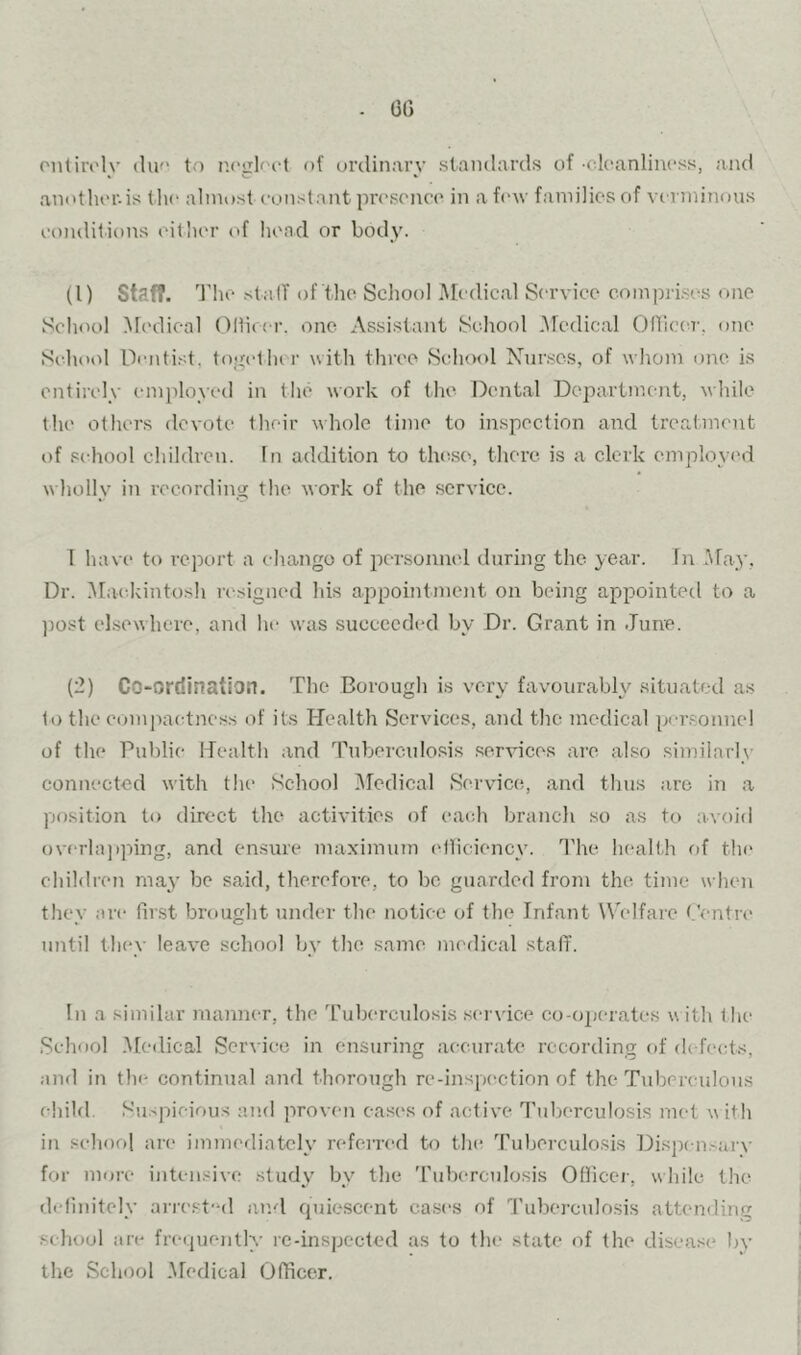 . 6G onliivly du'* to p.(>gloi‘t of ordinary standards of -cloanlincss, and another, is the almost constant proscnco in a few families of verminous conditions eitlicr of head or body. (1) Staf?. The St alT of the Scliool Medical Service compri.ses one School ]\redieal Olfieer. one Assistant School .Medical On’ictu'. one Si'hool Dimti.'d. togetlu r with throe Sc^hool Nur.scs, of whom one is entirely enpdoyed in the work of the Dental Department, while the others devote their whole time to inspection and treatment t)f school children. In addition to the.so, there is a clerk employed wholly in recording the work of the service. 1 havi' to rejxtrt a ehango of pcTsonnel during the year. In May, Dr. .Mackintosh resigned Ids appointment on being appointed to a ]30st ebsewhere, and he was succeeded by Dr. Grant in June. (2) Co-ordination. The Borough is very favourably situated as to the compac-tness of its Health Services, and the medical per.sonne! of the Public Health and Tuberculo.sis services are also similarly connected with the School Illedical Service, and thus arc in a yjosition to direct the activities of each branch so as to avoid overlapping, and ensure max'imum eiliciency. 1’he health of thr* children may be said, therefore, to be guarded from the time when they are first brought under the notice of the Infant Welfare Gentre until they leave scliool bv the same medical stalT. In a similar maniKW, the Tuberculosis service co-operates with 1 he School .Medical Service in ensuring accurate recording of (k-fects, and in the continual and thorough re-inspection of the Tuberculous child. Su.-picious and proven ea.ses of active Tidierculosis met w ith in school are immediately referred to the 'ruberculosis Dispi nsarv for more intensive study' bv the 'ruberculosis Officer, while the definitely arre.st'ul and cpiiesccnt ea.ses of Tuberculosis attending school are frequently rc-inspected as to the state of the disease by the School .Medical Officer.