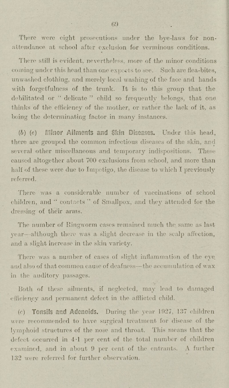 (I!) 'rhfa’e wore eight proscentioiis under the l)\-e-la\\s for non- a.ttendam:e at selioo] after exelii.siun for verminous conditions. 'I'here still is evident, nevertheless, nnu’e of the minor conditions eomitig under this head than one <‘.Njxvts to .see. Sucli are flca-bitc-.s, unwaslied clothincc. and merelv locid wasliiner of tlu- face and hands with forgetfulness of the trunk. Tt is fo this group that the debilitated or delicate ” child so frequently belongs, that one think's of the elHciency of the molher, or rather the lack of it, as being the de.terminating factor in jnany instances. (h) (e) Minor Ailments and Skin Diseases. Under this head, there are grouped the common infectious diseases of the skin, and seve ral other miscellaneous and tenqxjrar}'- indispositions. These cau.sed altogether about 700 exclusions from .scliool, and more than half of these were due to Tmijcdigo, the di.se.a.se to which T ^wevioush' i(derr(al. 'riKU’c was a considerable number of vaccinations of school children, and eont.ai-ts of Smallpox, a)id they attended for the dressing of their arms. 'Phe number of lling-worm east's remained much the same as last 3-ear—-althougli there was a slight decrease in the scalp affection, and a slight increase in the skin varietac There was a number of ea.ses of slight inflammation of the (‘ve. and also of thatcomimta cause of deafness—the aeeunndation of wax in the auditorv jxissages. lloth (if thes(^ ailments, if neglected, mav lead to damaged effioienyv and permanent defect in the afllietcd child. (c) Tonsils and Adenoids. During the vear 1027. I:’.7 children were leeommended to have surgical treatment, for disease of the Ivmphoitl structures of the nose and throat. This means that the defect oceuricd in -t-l per cent of the total number of eliildren examined, ami in abtnit 0 per cent of the ent^ant.■^. .\ further Id2 were leferred for further obs('r\-ation.