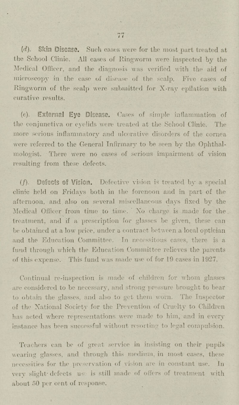 {d). Skin Disease. Such cases wcri' for the most i^ail treated at the School Clinic. All eases of Mingworm were inspected b}’ the .Medical Ollieer, and the diagnosi.s was verified \^ith the aid of microseojn- in the ca.se cd' distaise of the scailp. Five ca.scs of Ringworm of the seal]) were, submitted for X-ray epilation with curative results. (e). External Eye Disease. Cases of Pim])le inflammation of the conjunctiva oi' c\e!ids wej'c treated at the School Clinic. 'I'he more sj-rious inflammatory and ulcerative disorders of the cornea were referred to the General Infirmary to be .seen by the (Ophthal- mologist. There were no cases of serious impairment of vision n-sulting fi’om thc.se (.lefects. (/). Defects of VioiOII. Defective vision is treated by a special clinic held on Fridays both in the forenoon and in part of the afternoon, and also on .sevcra.l miseellaneons days fixed by the Ofedical Officer from time to time. Xo charge is made for the ti'(-atinent, and if a ])re,sciiption for glasses be given, the.se can be obtained at a low [)rice. under a contract bct\\(-en a local optician and the education Committi*e. In necessitous eases, there is a fmid through which the Fflucation Committee relieves the parents of this expense. This fund was made use of for 19 cases in 1927. Continual re-inspeetioii is madi* of children hw whom glasses ari‘ eonsidcred to be neee.ssai'v, and strong pres.sure brought to bear to ohtaiii the glasses, and also to get them worn. The Inspector of the Xational Society for the Pn'vciilir)n of Cruelty to Children has aid<'d where rejjreseiitations were made to him, and in every instance has been siuaiessfnl without resoitiug to legal oonipulsion. Teachers can be of great service in insisting on their puj'ils wearing glas.scs, and through this medium, in most eases, tlu-.se neees.'-'iiie.s for the ])i'es(>r\alion of vision are in constant use. in verv slight-(lef(>ets ii< is still made of oilers of treatm.ent with about oO ))er cent of response.
