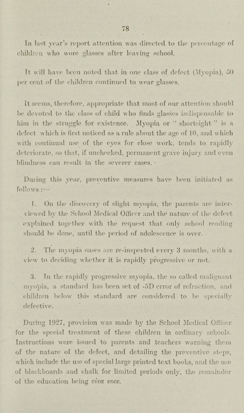 In Iasi year’s attention was direeted to tli(‘ ixMcentage of ehildren who wore glasses after leaving school. It will have been noted that in one class of defect (.Myojda), d(l |(ei' cent of the ehildren eontinned to wear glasses. It seems, therefore, ap[)ro])riate that most of our attention sliould he devoted to t he class of child w ho linds glasses indisponsal>l(' to him in the struggle for e.xistence. .Myopia or ” shortsight ” is a di'fect w hieh is first noticed as anile about the age of 10, aiul w'hich with continual ii.se of the eyes for elo.se work, tends to rapidly ih'teriorate, so that, if nnchecked,. permanent grave injury and oven blindness can result in the severer cases. • During this year, preventive measures have l.ieen initiated as follows :— 1. t)n the discovci'v of slight myopia, the parents an' inter- viewed by the School .Medical OlHccr and the nature of tlii' dcfi'ct explained together with the recpiest that only school rearling should be doni', until the ]X‘riod of adolescence is over. 2. I’he myopia e.a.ses are n'-insjiected every 3 months, with a \ iew to deciding w hether it is rajiidly ])rogressive or not. .‘j. In the ra])idly progn^ssive myojiia. rlie so called malignant mvojha, a standard has been set of -oD error of refraction, and ehildren below this standard are considered to be specially defective. During 1027, iirovision Avas made by the School .Medical Ollicer for the special treatment of the.se children in ordinary schools. Instructions wen^ issued to parents and teachers warning them of the nature, of the defect, and detailing the preventive step.s, which include the use of special large printed text books, and the. use of blackboards and chalk for limited periods only, the remainder of the education being viva voce.