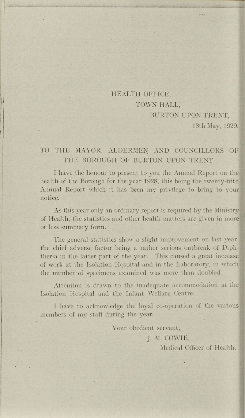 ! I ri]L\LTIi OFFICE, TOWN MALL, I JIURTON UPON TRILNT, 13th Mav, 1929. ^ ’ j ' i ; TO THE MAYOR, ALDER.MEN AND COUNCILLORS OFlj: THE BOROUGH OF BURTON I’PON TRENT. U I have tlie Iionour to present to you tlie .-\nnual Report on thei: ; hcaltli of tlie Borough for the year 1928, tlii.s being the twenty-fifth< i .\nnual Rejiort which it has been my privilege to bring to \’Ouri; notice. S As this 3’ear onl}' an ordinar}’ report is required b}’ the Ministrj^ff of Health, the statistics and other health matters are given in more® or less summarv form. 8: The general statistics show a slight improi’cinent on last \Tar,»i the chief adverse factor being a rather serious outbreak of Diph-» theria in the latter part of the year. This caused a great increasej of work at the Isolation l!()spital and in the Laborator\-, in which- the number of sjiecimcns e.xamined was nidre than doubled. i .\ltention is drawn to the inadequate aeconnnodalion at the Isolation Hosiiital and the Infant Welfare Centre. I have to acknowledge the lojad co-operation ol the various members of in\’ staff during the \’car. i Your olicdieiit servant. J. .M. COWHf, .Medical Dlficer of Health.