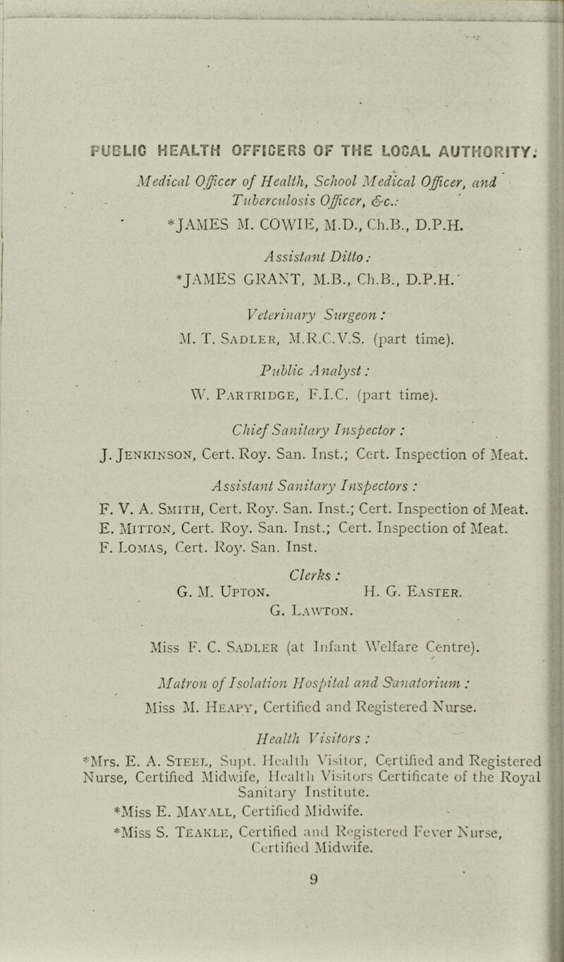 Medical Officer of Health, School Medical Officer, and Tuberculosis Officer, &c.: *JAMES M. COWIE, M.D., Ch.B., D.P.H. Assistant Ditto: *JAMES GRANT, M.B., Ch.B., D.P.H.' Veterinary Surgeon: M. T. Sadler, M.R.C.V.S. (part time). Public Analyst: V\’. Partridge, F.I.C. (part time). Chief Sanitary Inspector: J. Jenkinson, Cert. Roy. San. Inst.; Cert. Inspection of Meat. Assistant Sanitary Inspectors : F. V. A. Smith, Cert. Roy. San. Inst.; Cert. Inspection of Meat. E. Mitton, Cert. Roy. San. Inst.; Cert. Inspection of Meat. F. Lomas, Cert. Roy. San. Inst. Clerks : G. M. Upton. H. G. Easter. G. Lawton. Miss F. C. Sadler (at Infant Welfare Centre). Matron of Isolation Hospital and Sanatorium : Miss M. Heapy, Certified and Registered Nurse. Health Visitors : *Mrs. E. A. Steel, SiijM. Healtli \'isiior. Certified and Registered Nurse, Certified Midwife, Hcalih V’isiturs Certificate of the Ro3'^al Sanitary Institute. *Miss E. ]\Iayall, Certified Midwife. *Miss S. Teakle, Certified and Rogistered Fever Nurse, ('ertified Midwife.