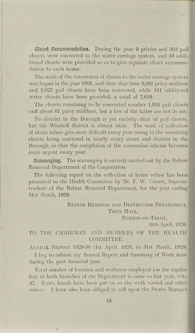 I Closet Accommodation. During the year 9 privies and 303 pail] closets wore converted to the water carriage system, and 10 addi- tional closets were provided so as to give separate closet accommo-j elation to each house. The work of the conversion of closets to the water carriage S3‘stcmj was begun in the year 1901, and since that time 2,081 privy middens] and 5,027 pail closets have been converted, while 541 additional] water cle;sets have been jorovideel, a total of 7,649. The clfjsets remaining to be converted number 1,534 pail closets] and about 61 pri\'y^ middens, but a few of the latter are not in use.] No district in the Borough is 3’et entirely clear of pail closets,] but the Winshill district is almost clear. The work of collection' of closet refu.se gets more difficult ever}- year owing to the remaining] closets being scattered in nearl}' every street and district in the Borough, so that the completion of the conversion scheme becomes] more urgent every year. Scavenging. The scavenging is entirely carried out bj' the Refuse] Removal Department of the Corporation. The following report on the collection of house refuse has been] presented to the Health Committee b}’ Mr. F. W. Turner, Superin-j tendent of the Refuse Removal Department, for the 3’ear ending] 31st March, 1929. Refuse Removal and Destructor Dicpartment,^ Town Mall, Burton-on-Trent, 18th April. 1929. TO THE CliAIRMAN AND MEMBERS OF THE HEALTH COMMEITEE. Annual Report 1929-30 (1st April, 1928, to 31st March, 1929) 1 big to submit m3' Annual Report and Summar3' of Work done! during the past financial 3-ear. Total number of foremen and workmen emphn-ed (on the regular list) in both branches of the Di jiartment is same as last 3-C‘ar, \ iz.,j 47. Ihxtra hands have been jnit on as the work varied and other, cames. 1 have also been obliged to call upon tluoStores Manager,