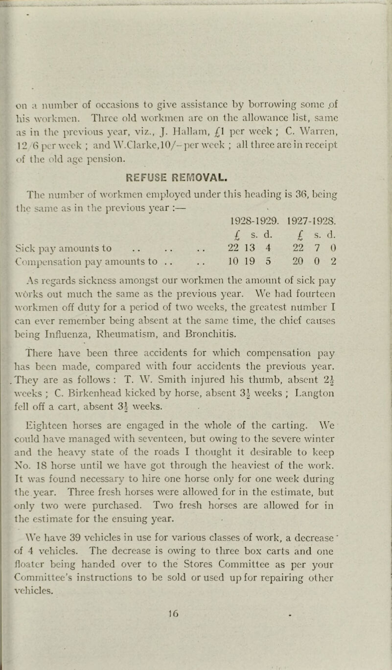 on a number of occasions to give assistance by borrowing some .of his workmen. Three old workmen are on tlic allowance list, same as in the previous year, viz., J. llallam, £1 per week ; C. Warren, 12 b per week ; and \\’.Clarkc,10/-per week ; all three are in receipt c>f the old age pension. REFUSE REMOVAL. The number of workmen employed under this heading is 3b, being the same as in the previous year :— 1928-1929. 1927-1928. / s. d. £ s. d. Sick pay amounts to .. .. .. 22 13 4 22 7 0 Compensation pa}'amounts to .. .. 10 19 5 20 0 2 .■\s regards sickness amongst our workmen the amount of sick pay wPrks out much the same as the previous year. W'e had fourteen workmen off duty for a period of two weeks, the greatest number I can ever remember being absent at the same time, the chief causes being Influenza, Rheumatism, and Bronchitis. There have been three accidents for which compensation pay has been made, compared with four accidents the previous year. .They are as follows: T. W. Smith injured his thumb, absent 22 weeks ; C. Birkenhead kicked by horse, ab.scnt 32 weeks ; Tangton fell off a cart, absent 32 weeks. Eighteen horses are engaged in the whole of the carting. We could have managed with seventeen, but owing to the severe winter and the heaw state of the roads I thought it desirable to keep No. 18 horse until we have got through the heaviest of the work. It was found necessary to hire one horse only for one week during the year. Three fresh horses were allowed for in the estimate, but only two were purchased. Two fresh horses are allowed for in the e.stimate for the ensuing year. ^^’e have 39 vehicles in use for various classes of work, a decrease' of 4 vehicles. The decrease is owing to three bo.\ carts and one floater being handed over to the Stores Committee as per your Committee’s instructions to be sold or used up for repairing other vehicles.