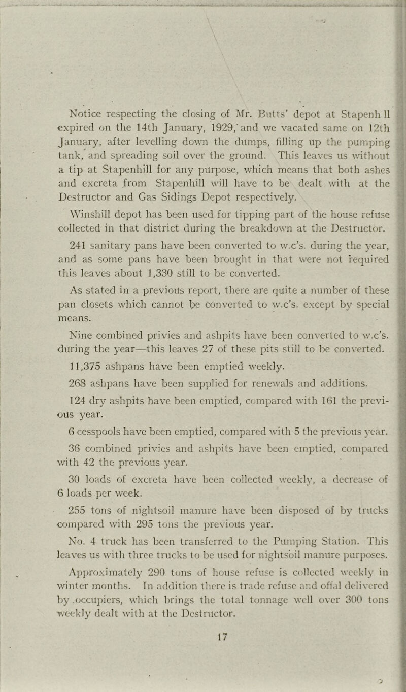 j Notice respecting tlie closing of Mr. Butts’ depot at Stapenh 11 -j; expired on tlie 14th January, 1929,’and we vacated same on 12th ’l January, after levelling down the dumps, filling up the pumpiing ^ tank, and spreading soil over the ground. Tliis leaves us without a tip at Stapenhill for any purpose, which means that both ashes 1 and excreta from Stapenhill will have to be dealt , with at the ; Destructor and Gas Sidings Depot respectively. ^ W^inshill depot has been used for tipping part of the house refuse -i collected in that district during the breakdown at the Destructor. J 241 sanitary pans have been converted to w.c’s. during the year, and as some pans have been brought in that were not required this leaves about 1,330 still to be converted. 3 As stated in a previous report, there are quite a number of these { pan closets which cannot be converted to w.c’s. except by special ; means. Nine combined privies and ashpits have been converted to w.c’s. during the year—this leaves 27 of thc.se pits still to be converted. 11,375 ashpans have been emptied weekly. 268 ashpans have been supiilicd for renewals and additions. 124 dry ashpits have been emptied, compared with 161 the previ- ous 3^ear. 6 cesspools have been emptied, c(3mpared with 5 the previous year. 36 combined privies and ashpits have been emptied, compared with 42 the previous year. 30 loads of excreta have been collected weekly, a decrease of 6 loads pier week. 255 tons of nightsoil manure have been disposed of by trucks com])ared with 295 tons the previous year. No. 4 truck has been transferred to the Pumjhng Station. This leaves us with three trucks to be used for nightsoil manure purposes. Ajqjroximatcly 290 tons of house refuse is collected wcekl}' in winter months. In addition there is trade refuse and off.il deli\-ercd by .occupiers, which brings the total tonnage well over 300 tons weekly dealt with at the Destructor.