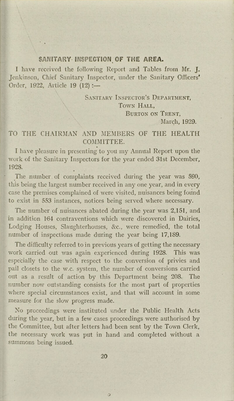 SANITARY INSPECTION OF THE AREA. I have received tlie following ]\c})oit and Tables from Mr. J. Jenkinson, Chief Sanitary Inspector, under the Sanitary Officers' Order, 1922, Article 19 (12) :— S.XNITARY InSPIvCTOK’S DePAKTJIENT, Town Hall, Burton on Trent, March, 1929. TO THE CHAIRMAN AND .MEMBERS OF THE HEALTH COM.MITTEE. I have pleasure in presenting to you in}' .Annual Report upon the work of the Sanitary Inspectors for the year ended 31st December, 1928. The number, of complaints received during the year was 590, this being the largest number received in any one year, and in every case the premises complained of were visited, nuisances being found to exist in 553 instances, notices being served where necessary. The number of nuisances abated during the year was 2,151, and in addition 164 contraventions which were discovered in Dairies, Lodging Houses, Slaughterhouses, A'c., were remedied, the total number of inspections made during the year being 17,189. The difficulty referred to in previous years of getting the necessary work carried out was again experienced during 1928. This was especially the case with respect to the conversion of privies and pail closets to the w.c. system, the number of conversions carried out as a result of action by this Department being 208. The number now outstanding consists for the most part of properties where special circumstances exist, and that will account in some measure for the slow progress made. No proceedings were instituted under the Public Health Acts during the year, but in a few cases proceedings were authorised by the Committee, but after letters had been sent by the Town Clerk, the necessary work was put in hand and completed without a summons being issued.