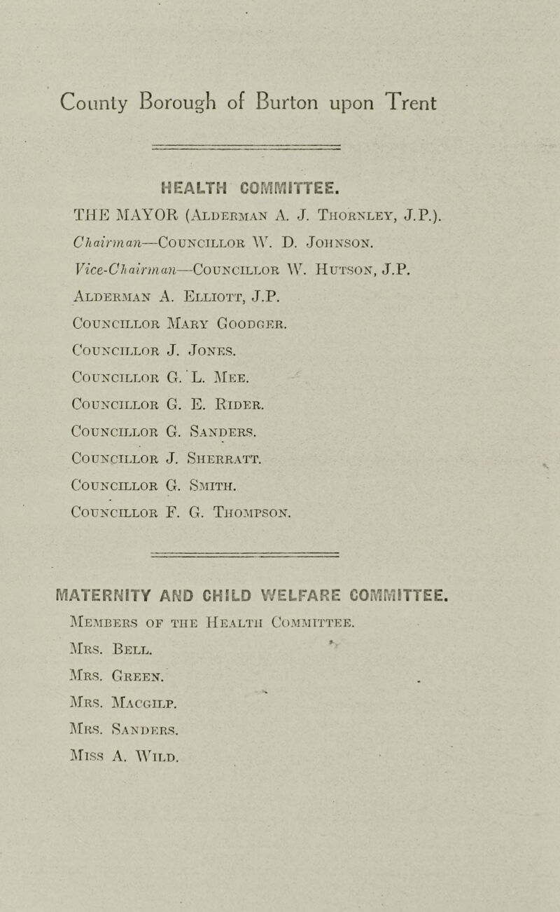 HEALTH COMPjIITTEE. THE j\IAYOR (Alderman A. J. Tjiornley, J.P.). Chairman—Councillor W. D. Johnson. Vice-Chairman—Councillor W. Hutson, J.P. Alderman A. Elliott, J.P. Councillor Mary Goodger. Councillor J. Jones. Councillor G. ’ L. I\rEE. Councillor G. E. Rider. Councillor G. Sanders. Councillor J. Sherratt. Councillor G. Smith. Councillor F. G. Thomrson. MATERNITY AND CHILD WELFARE COMMITTEE. ]\Iembbrs of the Health Ct).MMiTTEE. Mrs. Bell. IVIrs. Green. Mrs. I^Iacgilp. Mrs. Sanders. ]\riss A. M'ild.