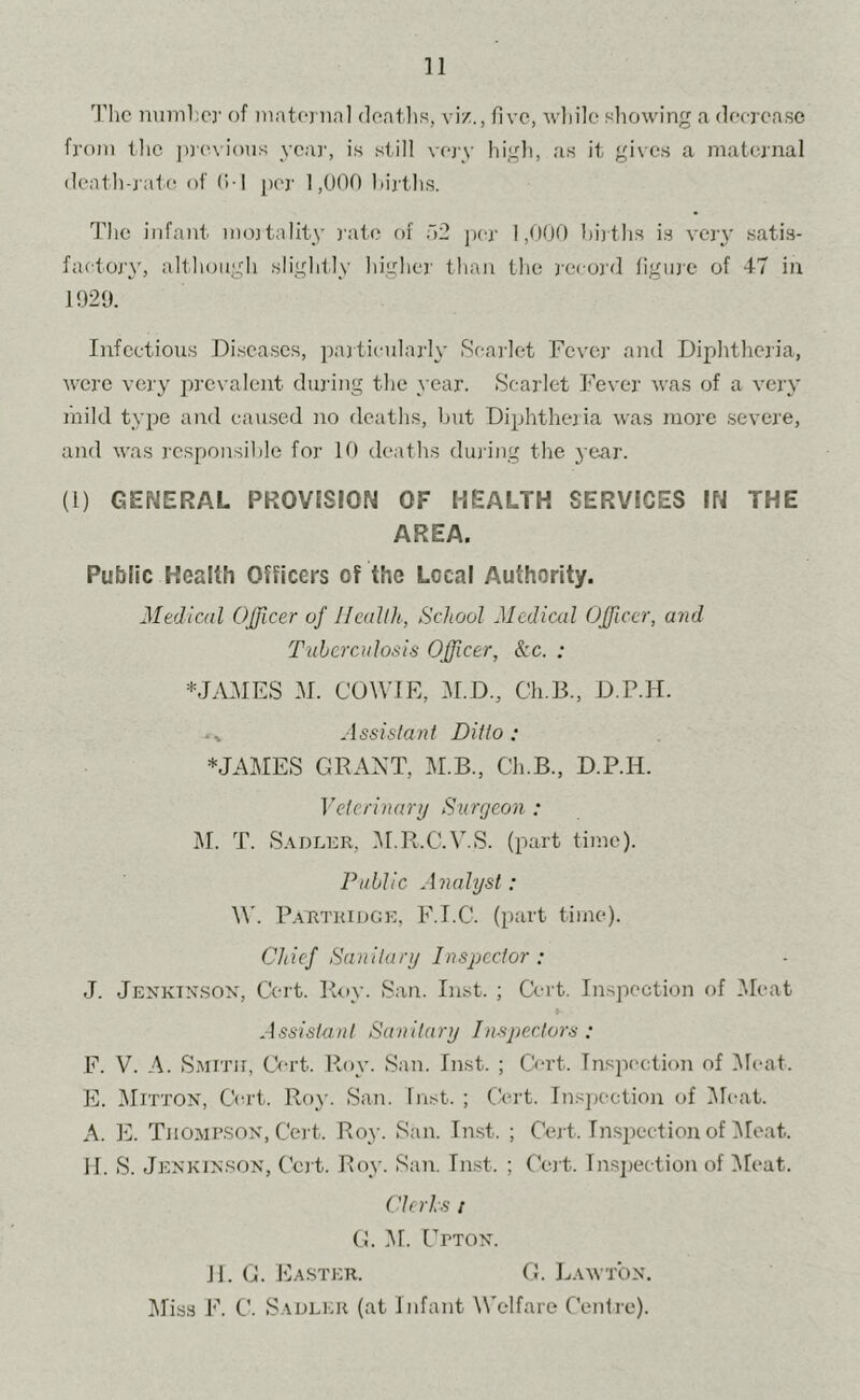 'J’hc nuinhcr of niatoiin] doatlis, viz., five, while showing a (lecroase from the jnevious yea)', is still very higli, as it gives a maternal (leath-j ate of O I per 1,000 hij ths. The infant inojtality rate of 02 ]ier 1,000 hirths is very satis- faetojy, altlumgh slightly higher than the record figure of 47 in 1929. Infectious Diseases, pajticularly Seai'let Fever and Diphtheria, were very 2:)revalent during the }’ear. Scarlet Fever was of a very mild ty^ie and caused no deaths, but Di^jhtheria was more severe, and w'as responsible for 10 deaths dming the ye^r. (1) GENERAL PR0V5SI0N OF HEALTH SERVICES IN THE AREA. Public Health Officers of the Local Authority. Medical Officer of Jleallh, School Medical Officer, and Tuberculosis Officer, See. : *Jj\MES M. COWIR, M.D., Ch.B., D.P.H. Assistant Ditto ; *JAMES GRANT, M.B., Ch.B., D.P.H. Veterinary Surgeon : I\r. T. S.VDLKR, IM.R.C.V.S. (part time). Public Analyst: \\. P.\TtTi{ii)GE, F.T.C. (part time). Chief Sanitary Inspector: J. Jenktn.son, Cert. Roy. San. Inst. ; Cert. Inspection of .Meat » Assistant Sanitary Inspectors : F. V. A. SiMiTir, Cert. Roy. San. Inst. ; Cert. Inspection of Meat. E. IMitton, C(u-t. Roy. San. Inst. ; Qul. InsjK-ction of i\lcat. A. E. Tjiompsox, Cel t. Roy. San. Inst. ; Cert. Insj^ection of !Moat. H. S. Jenkinson, Cel t. Roy. San. Inst. ; Cert. In.sjiection of ^leat. Clerls I G. i\r. Upton. 11. G. Easter. G. Lawton. Miss F. C. Sadler (at Infant Welfare Cenlre).