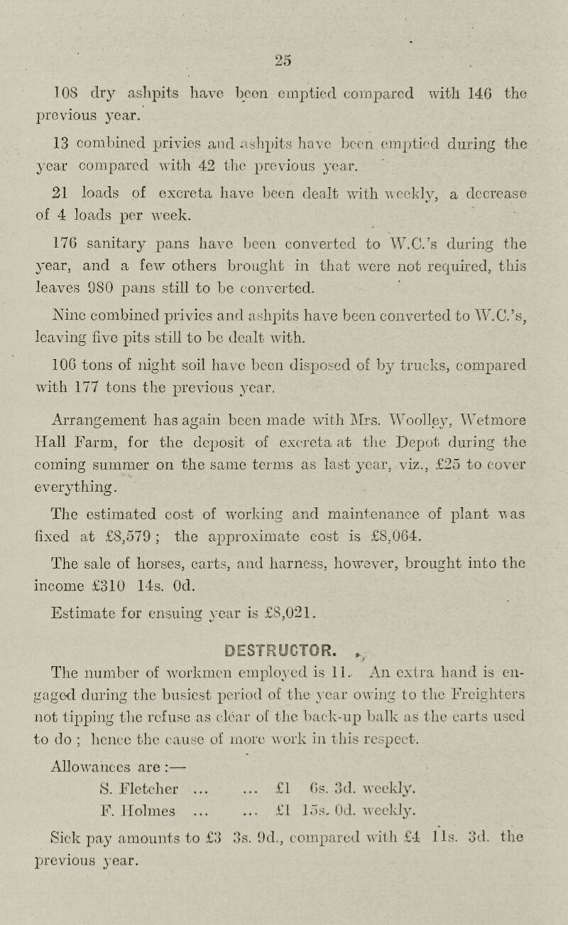 lOS dry aslipits have boon cmjjticd coinparcd with 140 the l)rcvious year. 13 coinliincd privies and .ishpits have been emptied during tlic } car compared witli 42 the previous year. 21 loads of excreta liave been dealt w'ith vcehlv, a decrease of 4 loads per week. 170 sanitary pans have been converted to W.C.’s during the year, and a few others bi-ought in that were not recpiired, this leaves 980 pans still to be converted. Nine combined privies and ashjiits have been converted to W.C.’.s, leaving five pits still to be dealt w'ith. 100 tons of night soil ha\ c been disposed of bj^ trucks, compared wdth 177 tons the previous year. Arrangement has again been made with IMrs. Woollc}’, \Vetmore Hall Farm, for the deposit of excreta at the Depot during the coming summer on the same terms as last year, viz., £.25 to cover everything. The estimated cost of working and maintenance of plant was fixed at £8,579 ; the ai^proximate cost is £8,004. The sale of horses, carts, and harness, liowcvcr, brought into the income .£310 14s. Od. Estimate for ensuing year is £8,021. DESTRUCTOR. The number of w'orkmen employed is 11. An extra hand is en- gagorl during the bu-siest period of the year owing to the Freighters not tipping the refuse as clear of the back-up lialk as the carts u.sctl to do ; hence the cause of more work in this respect. Allowances are :— S. Fletcher £1 Os. 3d. weekly. F. Holmes ... ... -fl 15s, Od. weekly'. Sick pay amounts to £3 3s. 9d., compared with £4 I Is. 3d. the previous 3 ear.
