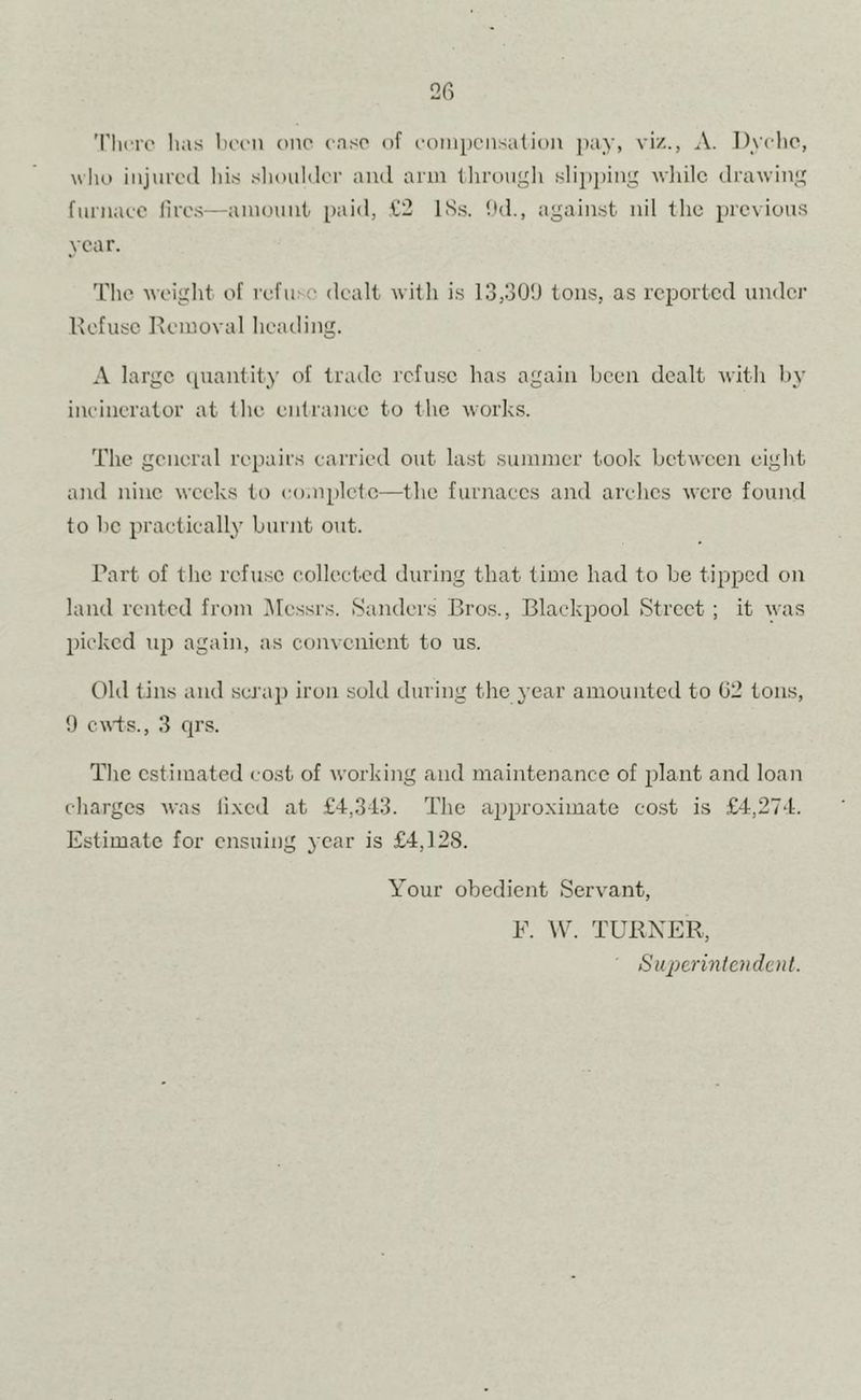'I'licre has Ih'imi one case of eoinpcnsation pay, viz., A. Dyelio, wlio iiijurctl liis .shoulilor and arm llirougli slii)i)ing wiiilc drawing fiirnaec lires—amount paid, ,t!2 ISs. ltd., against nil tlic previous year. Tlie weight of refuse dealt witli is 13,30!) tons, as reported under Refuse Removal heading. A large ipiantity of trade refuse has again been dealt with by ineincralor at the en(ranee to the works. The general repairs carried out last summer took between eight and nine weeks to complete—the furnaces and arches were found to be practically burnt out. Part of the refuse collected during that time had to be tipped on land rented from iMessrs. Sanders Bros., Blackpool Street ; it was picked up again, as convenient to us. t)hl tins and .seJ'ap iron sold during the 3’ear amounted to (32 tons, 9 ca\'ts., 3 qrs. Tlie estimated cost of working and maintenance of plant and loan charges was li.xed at £4,343. The approximate cost is £4,274. Estimate for ensuing year is £4,128. Your obedient Servant, F. TURNER, Superintendent.
