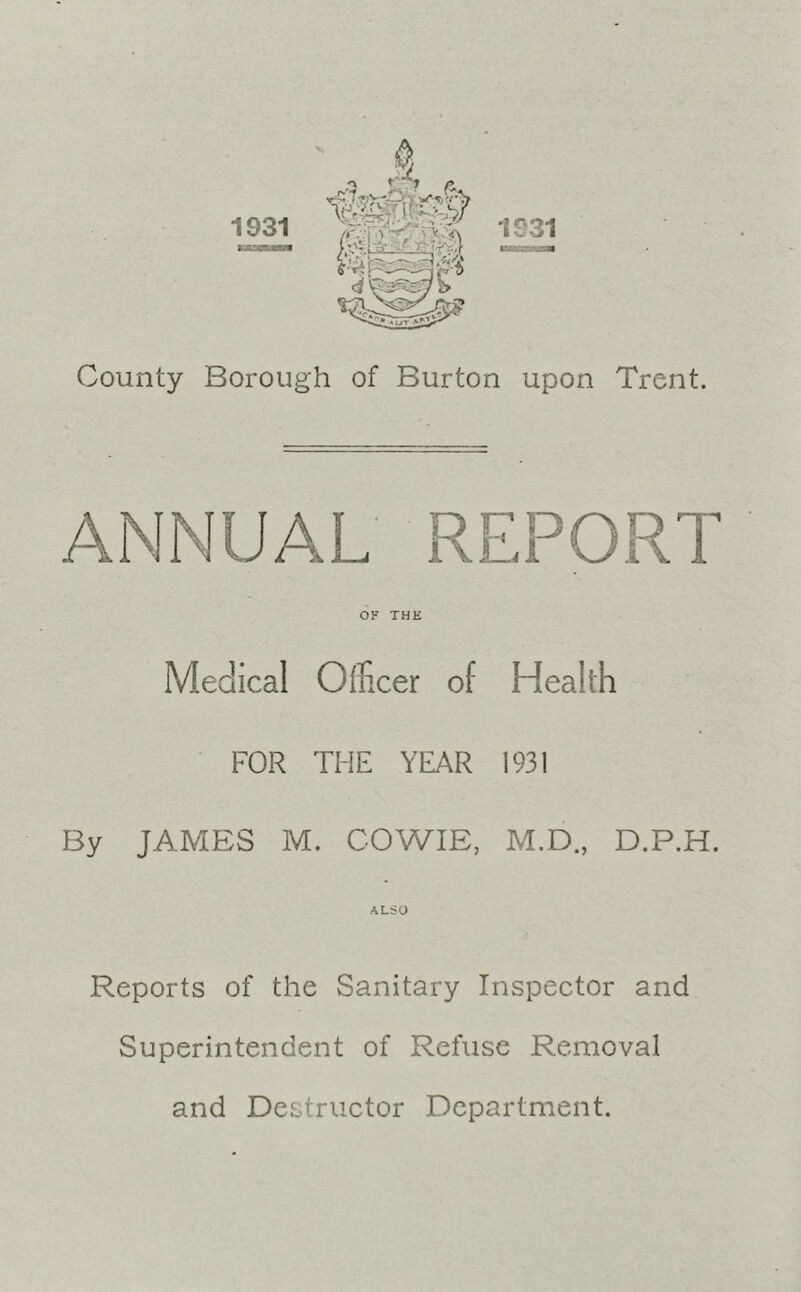 County Borough of Burton upon Trent. ANNUAL REPORT OF THE Medical Officer of Health FOR THE YEAR 1931 By JAMES M. COWIE, M.D., D.P.H. ALSO Reports of the Sanitary Inspector and Superintendent of Refuse Removal and Destructor Department.