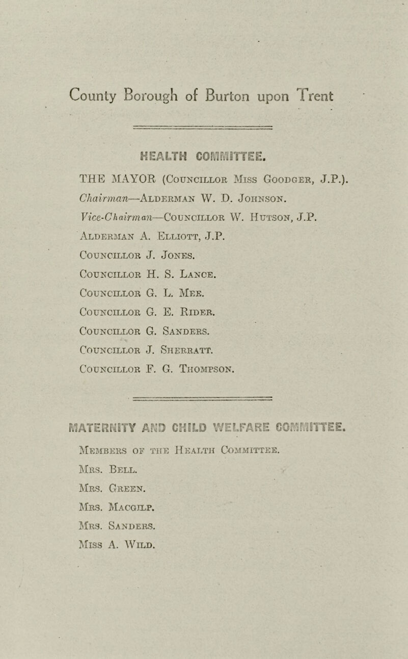 HEALTH COMMITTEE. THE MAYOR (Councillor Miss Goodger, J.P.). Chairman—Alderman W. D. Johnson. Vice-Chairman—Councillor YV. Hutson, J.P. Alderman A. Elliott, J.P. Councillor J. Jones. Councillor H. S. Lance. Councillor G. L. Mee. Councillor G. E. Rider. Councillor G. Sanders. Councillor J. Sherratt. Councillor F. G. Thompson. MATERNITY AND CHILD WELFARE COMMITTEE. Members ok the Health Committee. Mrs. Bell. Mrs. Green. Mrs. Macgilp. Mrs. Sanders. Miss A. Wild.