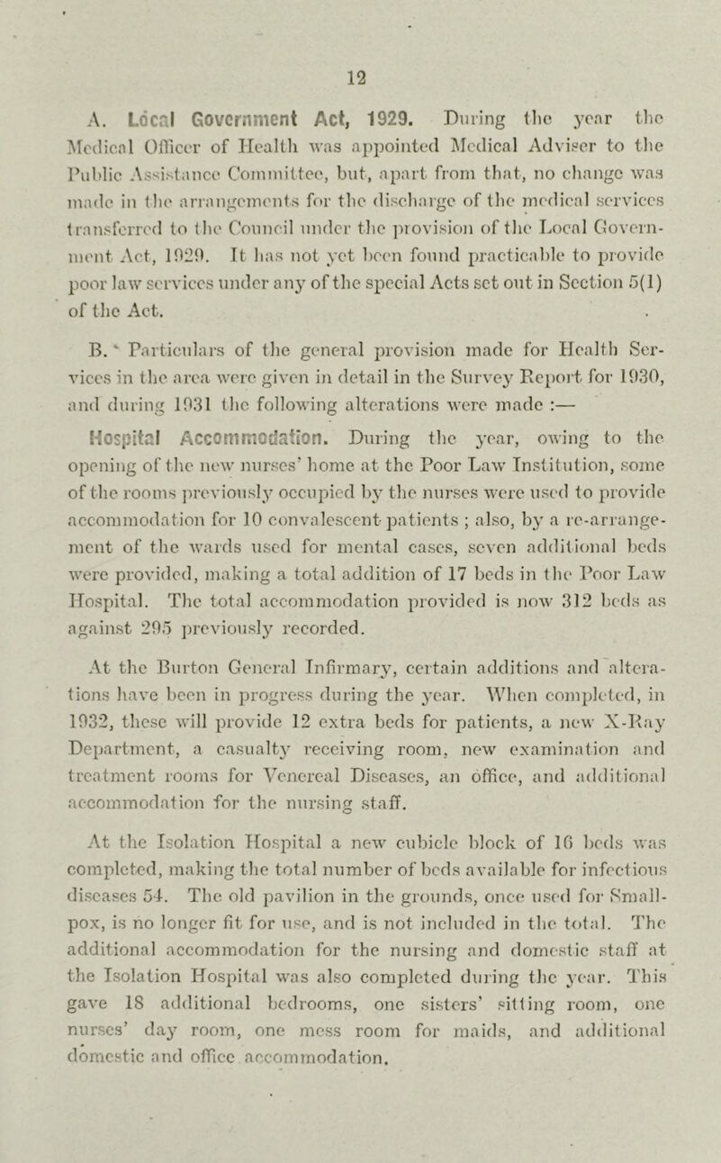 A. Local Government Act, 1929. During the year the Medical Officer of Health was appointed Medical Adviser to the Public Assistance Committee, but, apart, from that, no change was made in (lie arrangements for the discharge of the medical services transferred to the Council under the provision of the Local Govern- ment Act, 1929. It lias not yet been found practicable to provide poor law services under any of the special Acts set out in Section 5(1) of the Act. B. * Particulars of the general provision made for Health Ser- vices in the area were given in detail in the Survey Report for 1930, and during 1931 the following alterations were made :— Hospital Accommodation. During the year, owing to the opening of the new nurses’ home at the Poor Law Institution, some of the rooms previously occupied by the nurses were used to provide accommodation for 10 convalescent patients ; also, by a re-arrange- ment of the wards used for mental cases, seven additional beds were provided, making a total addition of 17 beds in the Poor Law Hospital. The total accommodation provided is now 312 beds as against 295 previously recorded. At the Burton General Infirmary, certain additions and altera- tions have been in progress during the year. When completed, in 1932, these will provide 12 extra beds for patients, a new X-Ray Department, a casualty receiving room, new examination and treatment rooms for Venereal Diseases, an office, and additional accommodation for the nursing staff. At the Isolation Hospital a new cubicle block of 16 beds was completed, making the total number of beds available for infectious diseases 54. The. old pavilion in the grounds, once used for Small- pox, is no longer fit for use, and is not included in the total. The additional accommodation for the nursing and domestic staff at the Isolation Hospital was also completed during the year. This gave 18 additional bedrooms, one sisters’ sitting room, one nurses’ day room, one mess room for maids, and additional domestic and office accommodation.