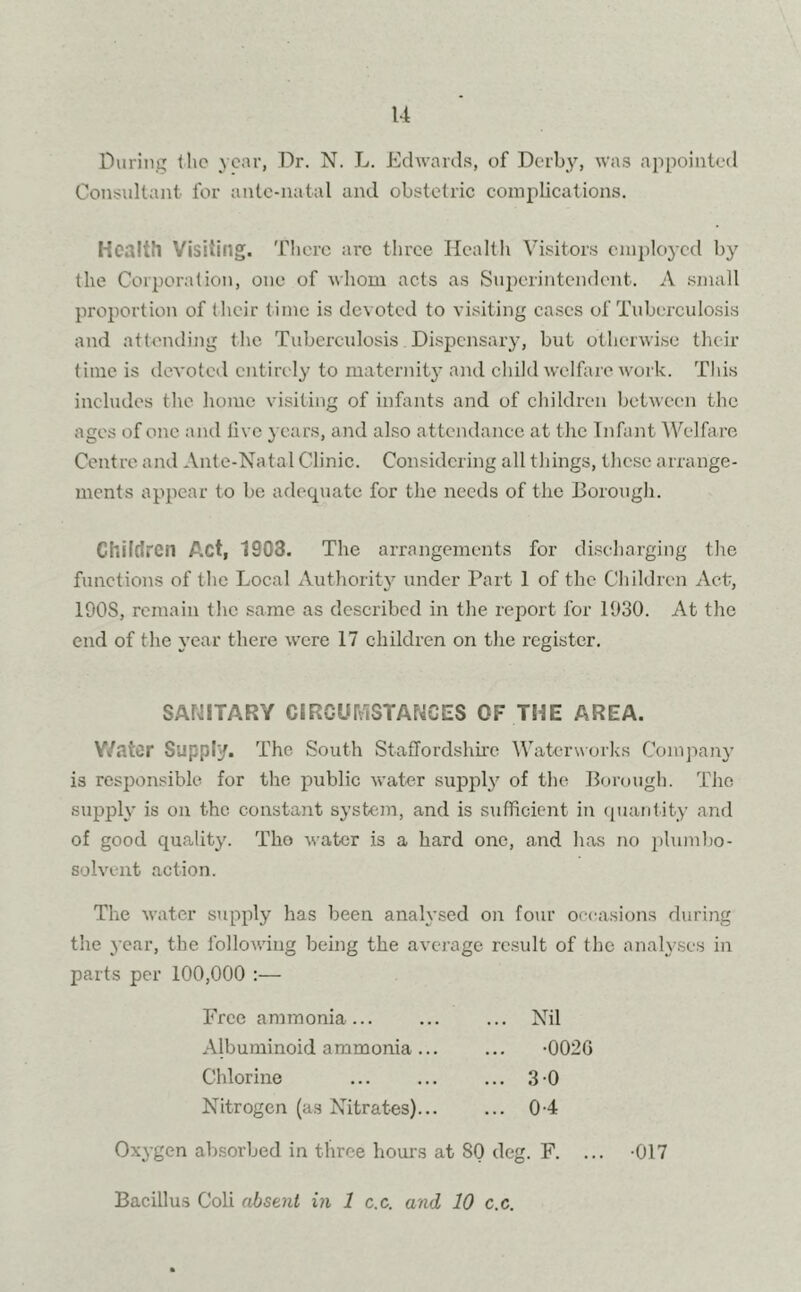 During t he year, Dr. N. L. Edwards, of Derby, was appointed Consultant for ante-natal and obstetric complications. Health Visiting. There arc three Health Visitors employed by the Corporation, one of whom acts as Superintendent. A small proportion of their time is devoted to visiting eases of Tuberculosis and attending the Tuberculosis Dispensary, but otherwise their time is devoted entirely to maternity and child welfare work. This includes the home visiting of infants and of children between the ages of one and live years, and also attendance at the Infant Welfare Centre and Ante-Natal Clinic. Considering all tilings, these arrange- ments appear to be adequate for the needs of the Borough. Children Act, 1903. The arrangements for discharging the functions of the Local Authority under Part 1 of the Children Act, 190S, remain the same as described in the report for 1930. At the end of the year there were 17 children on the register. SANITARY CIRCUMSTANCES OF THE AREA. Water Supply. The South Staffordshire Waterworks Company is responsible for the public water supply of the Borough. The supply is on the constant system, and is sufficient in quantity and of good quality. The water is a hard one, and has no plumbo- solvent action. The water supply has been analysed on four occasions during the year, the following being the average result of the analyses in parts per 100,000 :— Free ammonia... ... ... Nil Albuminoid ammonia... ... -0026 Chlorine ... 3 0 Nitrogen (as Nitrates) 0-4 Oxygen absorbed in three hours at SO deg. F. ... -017 Bacillus Coli absent in 1 c.c. and 10 c.c.